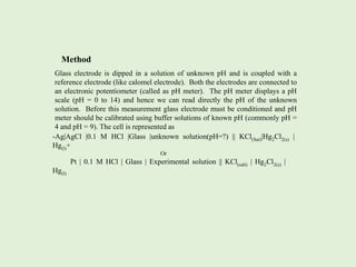 Method
Glass electrode is dipped in a solution of unknown pH and is coupled with a
reference electrode (like calomel electrode). Both the electrodes are connected to
an electronic potentiometer (called as pH meter). The pH meter displays a pH
scale (pH = 0 to 14) and hence we can read directly the pH of the unknown
solution. Before this measurement glass electrode must be conditioned and pH
meter should be calibrated using buffer solutions of known pH (commonly pH =
4 and pH = 9). The cell is represented as
-Ag|AgCl |0.1 M HCl |Glass |unknown solution(pH=?) || KCl(Sat)|Hg2Cl2(s) |
Hg(l)+
Or
Pt | 0.1 M HCl | Glass | Experimental solution || KCl(salt) | Hg2Cl2(s) |
Hg(l)
 