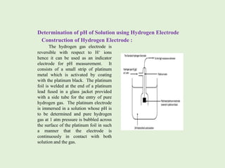 Determination of pH of Solution using Hydrogen Electrode
Construction of Hydrogen Electrode :
The hydrogen gas electrode is
reversible with respect to H+ ions
hence it can be used as an indicator
electrode for pH measurement. It
consists of a small strip of platinum
metal which is activated by coating
with the platinum black. The platinum
foil is welded at the end of a platinum
lead fused in a glass jacket provided
with a side tube for the entry of pure
hydrogen gas. The platinum electrode
is immersed in a solution whose pH is
to be determined and pure hydrogen
gas at 1 atm pressure is bubbled across
the surface of the platinum foil in such
a manner that the electrode is
continuously in contact with both
solution and the gas.
 