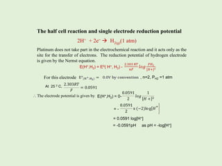 The half cell reaction and single electrode reduction potential
2H+ + 2e–  H2(g)(1 atm)
Platinum does not take part in the electrochemical reaction and it acts only as the
site for the transfer of electrons. The reduction potential of hydrogen electrode
is given by the Nernst equation.
For this electrode
At 25 0 C,
The electrode potential is given by
, n=2, PH2 =1 atm
E(H+,H2) = E0( H+, H2) -
E(H+,H2) = 0-

= -
= 0.0591 log[H+]
= -0.0591pH as pH = -log[H+]
 