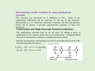 Determination of pH of solution by using Quinhydrone
electrode
This electrode was introduced by E. Billmann in 1921. Many of the
experimental difficulties can be overcome by the use of this electrode.
Quinhydrone is a 1:1 molecular compound of quinone (Q) and hydroquinone
(H2Q) and in solution it provides equimolecular quantities of these two
substances.
Construction and Single Electrode Potential (reduction) :
The quinhydrone electrode may be set up easily by adding a pinch of
quinhydrone to the solution whose pH is to be determined. A bright platinum
electrode is immersed in a solution to establish electrical contact.
Quinone, hydroquinone and hydrogen ions form a reversible redox system with
the following half cell reaction.
C6H4O2 + 2H+ + 2e– C6H4(OH)2
Or, Q + 2H+ + 2e– H2Q
 