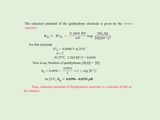 The reduction potential of the quinhydrone electrode is given by the Nernst
equation.
For this electrode
E0
Q = 0.6996 V at 25°C
n = 2
At 25°C,
Now in aq. Solution of quinhydrone, [H2Q] = [Q]
At 25°C, EQ = 0.6996 – 0.0591 pH
Thus, reduction potential of Quinhydrone electrode is a function of pH of
the solution.
2.303 RT/ F = 0.0591
 