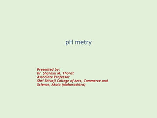 pH metry
Presented by:
Dr. Sharayu M. Thorat
Associate Professor
Shri Shivaji College of Arts, Commerce and
Science, Akola (Maharashtra)
 