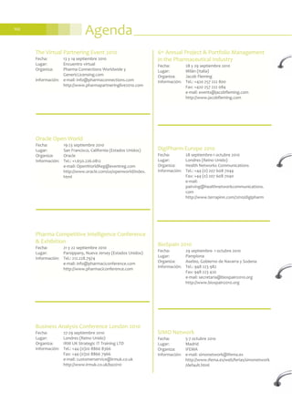 Agenda102
Pharma Competitive Intelligence Conference
& Exhibition
Fecha: 21 y 22 septiembre 2010
Lugar: Parsippany, Nueva Jersey (Estados Unidos)
Información: Tel.: 212.228.7974
e-mail: info@pharmaciconference.com
http://www.pharmaciconference.com
6th Annual Project & Portfolio Management
in the Pharmaceutical Industry
Fecha: 28 y 29 septiembre 2010
Lugar: Milán (Italia)
Organiza: Jacob Fleming
Información: Tel.: +420 257 222 800
Fax: +420 257 222 084
e-mail: events@jacobfleming.com
http://www.jacobfleming.com
Oracle Open World
Fecha: 19-23 septiembre 2010
Lugar: San Francisco, California (Estados Unidos)
Organiza: Oracle
Información: Tel.: +1.650.226.0812
e-mail: OpenWorldReg@eventreg.com
http://www.oracle.com/us/openworld/index.
html
The Virtual Partnering Event 2010
Fecha: 13 y 14 septiembre 2010
Lugar: Encuentro virtual
Organiza: Pharma Connections Worldwide y
GenericLicensing.com
Información: e-mail: info@pharmaconnections.com
http://www.pharmapartneringlive2010.com
DigiPharm Europe 2010
Fecha: 28 septiembre-1 octubre 2010
Lugar: Londres (Reino Unido)
Organiza: Health Networks Communications
Información: Tel.: +44 (0) 207 608 7044
Fax: +44 (0) 207 608 7040
e-mail:
pairving@healthnetworkcommunications.
com
http://www.terrapinn.com/2010/digipharm
BioSpain 2010
Fecha: 29 septiembre- 1 octubre 2010
Lugar: Pamplona
Organiza: Asebio, Gobierno de Navarra y Sodena
Información: Tel.: 948 223 982
Fax: 948 223 420
e-mail: secretaria@biospain2010.org
http://www.biospain2010.org
SIMO Network
Fecha: 5-7 octubre 2010
Lugar: Madrid
Organiza: IFEMA
Información: e-mail: simonetwork@ifema.es
http://www.ifema.es/web/ferias/simonetwork
/default.html
Business Analysis Conference London 2010
Fecha: 27-29 septiembre 2010
Lugar: Londres (Reino Unido)
Organiza: IRM UK Strategic IT Training LTD
Información: Tel.: +44 (0)20 8866 8366
Fax: +44 (0)20 8866 7966
e-mail: customerservice@irmuk.co.uk
http://www.irmuk.co.uk/ba2010
 