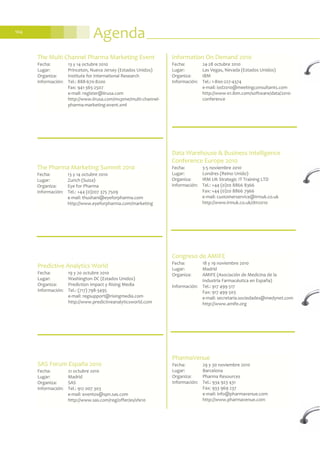 Agenda104
Data Warehouse & Business Intelligence
Conference Europe 2010
Fecha: 3-5 noviembre 2010
Lugar: Londres (Reino Unido)
Organiza: IRM UK Strategic IT Training LTD
Información: Tel.: +44 (0)20 8866 8366
Fax: +44 (0)20 8866 7966
e-mail: customerservice@irmuk.co.uk
http://www.irmuk.co.uk/dm2010
SAS Forum España 2010
Fecha: 21 octubre 2010
Lugar: Madrid
Organiza: SAS
Información: Tel.: 912 007 303
e-mail: eventos@spn.sas.com
http://www.sas.com/reg/offer/es/sfe10
Information On Demand 2010
Fecha: 24-28 octubre 2010
Lugar: Las Vegas, Nevada (Estados Unidos)
Organiza: IBM
Información: Tel.: 1-800-227-4374
e-mail: iod2010@meetingconsultants.com
http://www-01.ibm.com/software/data/2010-
conference
Predictive Analytics World
Fecha: 19 y 20 octubre 2010
Lugar: Washington DC (Estados Unidos)
Organiza: Prediction Impact y Rising Media
Información: Tel.: (717) 798-3495
e-mail: regsupport@risingmedia.com
http://www.predictiveanalyticsworld.com
The Pharma Marketing Summit 2010
Fecha: 13 y 14 octubre 2010
Lugar: Zurich (Suiza)
Organiza: Eye for Pharma
Información: Tel.: +44 (0)207 375 7509
e-mail: thushani@eyeforpharma.com
http://www.eyeforpharma.com/marketing
The Multi Channel Pharma Marketing Event
Fecha: 13 y 14 octubre 2010
Lugar: Princeton, Nueva Jersey (Estados Unidos)
Organiza: Institute for International Research
Información: Tel.: 888-670-8200
Fax: 941-365-2507
e-mail: register@iirusa.com
http://www.iirusa.com/mcpme/multi-channel-
pharma-marketing-event.xml
Congreso de AMIFE
Fecha: 18 y 19 noviembre 2010
Lugar: Madrid
Organiza: AMIFE (Asociación de Medicina de la
Industria Farmacéutica en España)
Información: Tel.: 917 499 517
Fax: 917 499 503
e-mail: secretaria.sociedades@medynet.com
http://www.amife.org
PharmaVenue
Fecha: 29 y 30 noviembre 2010
Lugar: Barcelona
Organiza: Pharma Resources
Información: Tel.: 934 923 431
Fax: 933 969 237
e-mail: info@pharmavenue.com
http://www.pharmavenue.com
 