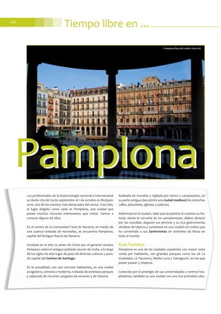 108
Tiempo libre en ...
Los profesionales de la biotecnología nacional e internacional
se darán cita del 29 de septiembre al 1 de octubre en BioSpain
2010, uno de los eventos más destacados del sector. Este año,
el lugar elegido como sede es Pamplona, una ciudad que
posee muchos rincones interesantes que visitar. Vamos a
conocer alguno de ellos.
En el centro de la Comunidad Foral de Navarra, en medio de
una cuenca rodeada de montañas, se encuentra Pamplona,
capital del Antiguo Reyno de Navarra.
Fundada en el año 75 antes de Cristo por el general romano
Pompeyo sobre el antiguo poblado vascón de Iruña, a lo largo
de los siglos ha sido lugar de paso de diversas culturas y para-
da capital del Camino de Santiago.
En la actualidad, con casi 200.000 habitantes, es una ciudad
acogedora, cómoda y moderna, rodeada de extensos parques
y salpicada de rincones cargados de encanto y de historia.
Rodeada de murallas y vigilada por torres y campanarios, en
su parte antigua descubrirá una ciudad medieval de estrechas
calles, plazoletas, iglesias y palacios.
Adéntrese en la ciudad y deje que las piedras le cuenten su his-
toria; sienta la cercanía de los pamploneses; déjese abrazar
por las murallas; deguste sus pinchos y su rica gastronomía;
olvídese de tópicos y sumérjase en una ciudad con solera que
ha convertido a sus Sanfermines en sinónimo de fiesta en
todo el mundo
Guía Turística
Pamplona es una de las ciudades españolas con mayor zona
verde por habitante, con grandes parques como los de La
Ciudadela, La Taconera, Media Luna y Yamaguchi, en los que
poder pasear y relajarse.
Conocida por el prestigio de sus universidades y centros hos-
pitalarios, también es una ciudad con una rica actividad cultu-
PamplonaPamplona
©Pamplona-Plaza del Castillo. Patxi Uriz
 