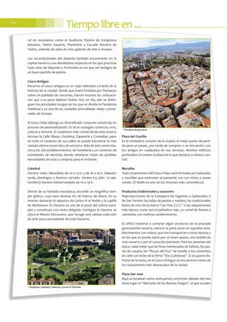 Tiempolibreen...110
ral en escenarios como el Auditorio Palacio de Congresos
Baluarte, Teatro Gayarre, Planetario y Escuela Navarra de
Teatro, además de salas de cine, galerías de arte y museos.
Los incondicionales del deporte también encontrarán en la
capital navarra y sus alrededores espacios en los que practicar
toda clase de deportes y frontones en los que ser testigos de
un buen partido de pelota.
Casco Antiguo
Recorrer el casco antiguo es un viaje milenario a través de la
historia de la ciudad: Desde que fuera fundada por Pompeyo
sobre un poblado de vascones, fueron muchas las civilizacio-
nes que a su paso dejaron huella. Hoy en día, aún se distin-
guen los principales burgos en los que se dividía la Pamplona
medieval y es una de las ciudades amuralladas mejor conser-
vadas de Europa.
El Casco Viejo alberga un diversificado conjunto comercial, en
proceso de peatonalización. En él se conjugan comercio, ocio,
cultura e historia. El cuadrante más comercial de esta zona lo
forman la Calle Mayor, Estafeta, Zapatería y Comedias, pero
en todo el conjunto de sus calles se puede encontrar la más
variada oferta comercial y de servicios. Más de 500 comercios,
cerca de 200 establecimientos de hostelería y un centenar de
actividades de servicios donde satisfacer todas las posibles
necesidades de ocio y compras para el visitante.
Catedral
Horario visita: laborables de 10 a 13 h. y de 16 a 19 h. Sábados
tarde, domingos y festivos cerrado. Verano (15 julio- 15 sep-
tiembre): horario ininterrumpido de 10 a 19 h.
Detrás de su fachada neoclásica, esconde un magnífico tem-
plo gótico, cuya nave alcanza los 28 metros de altura. En su
interior destacan el sepulcro de Carlos III el Noble y la capilla
de Barbazana. El claustro es una de la joyas del Gótico euro-
peo y constituye una visita obligada. Contiguo al claustro se
ubica el Museo Diocesano, que recoge una valiosa colección
de arte sacro procedente de todo Navarra.
Plaza del Castillo
Es el verdadero corazón de la ciudad, el mejor punto de parti-
da para un paseo, una tarde de compras o un encuentro con
los amigos en cualquiera de sus terrazas. Bonitos edificios
porticados circundan la plaza en la que destaca su kiosco cen-
tral.
Murallas
Todo el perímetro del Casco Viejo está formado por baluartes
y murallas que estimulan al paseante con sus vistas y zonas
verdes. El Redín es uno de los rincones más carismáticos.
Productos tradicionales y souvenirs
Reproducciones de la Comparsa de Gigantes y Cabezudos o
de San Fermín; las tallas de piedra o madera, las tradicionales
botas de vino de la marca “Las Tres Z.Z.Z.” o las adquisiciones
más típicas, como son el pañuelico rojo, un cartel de fiestas o
camisetas con motivos sanfermineros.
Es difícil resistirse a comprar algún producto de la preciada
gastronomía navarra, merece la pena parar en aquellos esta-
blecimientos con solera, que nos transportan a otras épocas y
en los que se puede optar por un buen queso, una botella de
vino navarro o por el conocido pacharán. Para los amantes del
dulce, nada mejor que las finas mantecadas de Salinas, las pas-
tas de Layana, las “Rocas del Puy” de Estella o los caramelos
de café con leche de la firma “Dos Cafeteras”. Si se quiere dis-
frutar de la mesa, en el Casco Antiguo se encuentran varios de
los restaurantes más destacados de la ciudad.
Plaza San José
Aquí se localizan varios anticuarios y el primer sábado del mes
tiene lugar el “Mercado de las Buenas Pulgas”, al que acuden
©Pamplona- Ciudadela y Baluarte. Larrion & Pimoulier
©Pamplona-Burgo-aérea
 