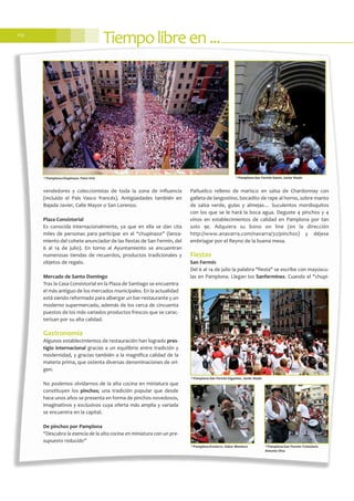 Tiempolibreen...112
vendedores y coleccionistas de toda la zona de influencia
(incluido el País Vasco francés). Antigüedades también en
Bajada Javier, Calle Mayor o San Lorenzo.
Plaza Consistorial
Es conocida internacionalmente, ya que en ella se dan cita
miles de personas para participar en el “chupinazo” (lanza-
miento del cohete anunciador de las fiestas de San Fermín, del
6 al 14 de julio). En torno al Ayuntamiento se encuentran
numerosas tiendas de recuerdos, productos tradicionales y
objetos de regalo.
Mercado de Santo Domingo
Tras la Casa Consistorial en la Plaza de Santiago se encuentra
el más antiguo de los mercados municipales. En la actualidad
está siendo reformado para albergar un bar-restaurante y un
moderno supermercado, además de los cerca de cincuenta
puestos de los más variados productos frescos que se carac-
terizan por su alta calidad.
Gastronomía
Algunos establecimientos de restauración han logrado pres-
tigio internacional gracias a un equilibrio entre tradición y
modernidad, y gracias también a la magnífica calidad de la
materia prima, que ostenta diversas denominaciones de ori-
gen.
No podemos olvidarnos de la alta cocina en miniatura que
constituyen los pinchos; una tradición popular que desde
hace unos años se presenta en forma de pinchos novedosos,
imaginativos y exclusivos cuya oferta más amplia y variada
se encuentra en la capital.
De pinchos por Pamplona
“Descubra la esencia de la alta cocina en miniatura con un pre-
supuesto reducido”
Pañuelico relleno de marisco en salsa de Chardonnay con
galleta de langostino, bocadito de rape al horno, sobre manto
de salsa verde, gulas y almejas… Suculentos mordisquitos
con los que se le hará la boca agua. Deguste 4 pinchos y 4
vinos en establecimientos de calidad en Pamplona por tan
solo 9€. Adquiera su bono on line (en la dirección
http://www.anavarra.com/navarra/32/pinchos) y déjese
embriagar por el Reyno de la buena mesa.
Fiestas
San Fermín
Del 6 al 14 de julio la palabra "fiesta" se escribe con mayúscu-
las en Pamplona. Llegan los Sanfermines. Cuando el "chupi-
©Pamplona-Chupinazo. Patxi Uriz
©Pamplona-San Fermín-Gigantes. Javier Noain
©Pamplona-Encierro. Oskar Montero ©Pamplona-San Fermín-Txistularis.
Antonio Olza
©Pamplona-San Fermín-Santo. Javier Noain
 
