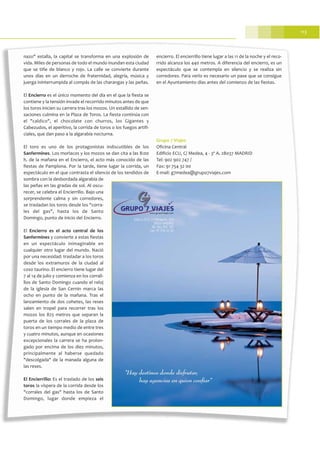 113
nazo" estalla, la capital se transforma en una explosión de
vida. Miles de personas de todo el mundo inundan esta ciudad
que se tiñe de blanco y rojo. La calle se convierte durante
unos días en un derroche de fraternidad, alegría, música y
juerga ininterrumpida al compás de las charangas y las peñas.
El Encierro es el único momento del día en el que la fiesta se
contiene y la tensión invade el recorrido minutos antes de que
los toros inicien su carrera tras los mozos. Un estallido de sen-
saciones culmina en la Plaza de Toros. La fiesta continúa con
el "caldico", el chocolate con churros, los Gigantes y
Cabezudos, el aperitivo, la corrida de toros o los fuegos artifi-
ciales, que dan paso a la algarabía nocturna.
El toro es uno de los protagonistas indiscutibles de los
Sanfermines. Los morlacos y los mozos se dan cita a las 8:00
h. de la mañana en el Encierro, el acto más conocido de las
fiestas de Pamplona. Por la tarde, tiene lugar la corrida, un
espectáculo en el que contrasta el silencio de los tendidos de
sombra con la desbordada algarabía de
las peñas en las gradas de sol. Al oscu-
recer, se celebra el Encierrillo. Bajo una
sorprendente calma y sin corredores,
se trasladan los toros desde los "corra-
les del gas", hasta los de Santo
Domingo, punto de inicio del Encierro.
El Encierro es el acto central de los
Sanfermines y convierte a estas fiestas
en un espectáculo inimaginable en
cualquier otro lugar del mundo. Nació
por una necesidad: trasladar a los toros
desde los extramuros de la ciudad al
coso taurino. El encierro tiene lugar del
7 al 14 de julio y comienza en los corrali-
llos de Santo Domingo cuando el reloj
de la iglesia de San Cernin marca las
ocho en punto de la mañana. Tras el
lanzamiento de dos cohetes, las reses
salen en tropel para recorrer tras los
mozos los 825 metros que separan la
puerta de los corrales de la plaza de
toros en un tiempo medio de entre tres
y cuatro minutos, aunque en ocasiones
excepcionales la carrera se ha prolon-
gado por encima de los diez minutos,
principalmente al haberse quedado
"descolgada" de la manada alguna de
las reses.
El Encierrillo: Es el traslado de los seis
toros la víspera de la corrida desde los
"corrales del gas" hasta los de Santo
Domingo, lugar donde empieza el
encierro. El encierrillo tiene lugar a las 11 de la noche y el reco-
rrido alcanza los 440 metros. A diferencia del encierro, es un
espectáculo que se contempla en silencio y se realiza sin
corredores. Para verlo es necesario un pase que se consigue
en el Ayuntamiento días antes del comienzo de las fiestas.
Grupo 7 Viajes
Oficina Central
Edificio ECU, C/ Medea, 4 - 3º A. 28037 MADRID
Tel: 902 902 747 /
Fax: 91 754 32 00
E-mail: g7medea@grupo7viajes.com
 