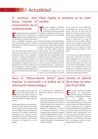 Actualidad20
Pfizer España se introduce en las redes
sociales
T
ras abrir canales en Facebook,
Twitter y YouTube, Pfizer se ha
convertido en la primera compañía
biomédica en España con presencia cor-
porativa diversificada en las principales
redes sociales.
Pese a que 19 de los 20 principales labora-
torios del mundo tienen presencia global
en estas redes, ninguna filial estaba pre-
sente en nuestro país con estas caracte-
rísticas. “En Pfizer España vemos las
redes sociales como una oportunidad
para acercar nuestra compañía tanto a los
profesionales de la comunicación y de la
sanidad, como a los pacientes y los ciuda-
danos en general, por eso valoramos la
cercanía en la información que aporta
contar con canales corporativos naciona-
les”, apunta Francisco J. García Pascual,
director de Comunicación y RSC de Pfizer.
La compañía ha elegido estas tres
redes en función del número y el perfil
de sus usuarios y de las diferentes
posibilidades de comunicación que
ofrece cada una. De este modo, la
página en Facebook presenta la infor-
mación más completa sobre la compa-
ñía, mientras que el perfil en Twitter
ofrece la última hora y el canal de
Youtube contiene los vídeos. Además,
aquellos que se registren como segui-
dores de estos canales recibirán actua-
lizaciones con las noticias de Pfizer
España de forma automática e inme-
diata.
Por otra parte, los canales contendrán
información corporativa de Pfizer y
otros contenidos con los que se pre-
tende difundir el conocimiento de
aspectos relacionados con la salud y la
prevención de enfermedades, siempre
acorde con la legislación del sector
biomédico en España que implica una
limitación en la comunicación de medi-
camentos de prescripción médica.
Nace el “Observatorio Zeltia” para
impulsar la innovación y el análisis de la
información biotecnológica
E
l Grupo Zeltia ha puesto en mar-
cha el “Observatorio Zeltia”, un
proyecto que busca fomentar la
innovación, la divulgación y el análisis de
la información biotecnológica aplicada a
la salud.
El Observatorio Zeltia nace de la preocu-
pación del Grupo Zeltia por promocio-
nar la educación y la formación científi-
ca y tecnológica desde las edades más
tempranas a los estudios superiores y
universitarios; por estimular la labor
investigadora a través del desarrollo de
proyectos innovadores; y por fomentar
el talento y el impulso a la I+D en
España.
Las actividades que emprenderá el
Observatorio Zeltia se centran en tres
áreas:
- Innovación: desarrollo de nuevas estra-
tegias y herramientas de comunicación
que apoyen la difusión de los últimos
avances científicos en el ámbito de la
biotecnología aplicada a la Salud.
- Divulgación: organización de semina-
rios, jornadas, encuentros y mesas
redondas sobre información vinculada
a la biotecnología aplicada a la Salud.
- Análisis: elaboración de estudios e
informes que mejoren el conocimiento
científico vinculado a la biotecnología
aplicada a la Salud.
Versión en abierto
de la base de datos
Bot PLUS WEB
E
l Consejo General de Colegios
Oficiales de Farmacéuticos
(CGCOF) ha puesto a disposición
de usuarios y profesionales sanitarios,
en su página web
http://www.portalfarma.com, una
nueva versión reducida y en abierto de
su base de datos de medicamentos Bot
PLUS. Considerada por la Agencia
Europea del Medicamento (EMA) como
una de las fuentes de información de
referencia sobre medicamentos en la
UE, ofrece información objetiva y actua-
lizada sobre medicamentos, productos
sanitarios, dermofarmacia, dietética,
etc., con diferentes niveles de acceso
según el perfil de usuario.
El Instituto IDIS
busca mejorar el
conocimiento de la
sanidad privada
E
l pasado 9 de junio se presentó el
Instituto para el Desarrollo e
Integración de la Sanidad (IDIS),
constituido por 12 grupos de clínicas pri-
vadas y compañías de seguros, y que
tiene como objetivo poner en valor la
aportación de la sanidad privada al sis-
tema sanitario.
Para ello, desarrollará iniciativas para
mejorar el conocimiento de la sanidad
privada por parte de los ciudadanos,
potenciar un óptimo nivel asistencial y
sanitario y, en definitiva, promover la
mejora de la salud de los pacientes. El
IDIS defiende la integración de la sani-
dad privada en el sistema sanitario para
evitar ineficiencias y gastos innecesa-
rios. La sanidad privada representa más
del 30% del conjunto de la sanidad espa-
ñola.
 