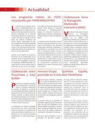 Actualidad26
Los programas máster de CESIF,
reconocidos por FARMAINDUSTRIA
L
a patronal de la industria farma-
céutica, FARMAINDUSTRIA, ha
corroborado la calidad de los pro-
gramas máster que imparte el Centro de
Estudios Superiores de la Industria
Farmacéutica (CESIF) en el área farma-
céutica. Para ello, ha entrado a formar
parte del Consejo Académico del
Centro, órgano responsable de velar
por la calidad de la enseñanza impartida
y de colaborar en la realización de los
cursos, y del cual forman parte las prin-
cipales asociaciones de los distintos sec-
tores en los que opera CESIF.
Además, con el objetivo de impulsar la
formación de los profesionales de la
industria, tanto en posiciones técnicas
como en áreas de gestión comercial y
de marketing, FARMAINDUSTRIA con-
cederá becas a varios alumnos para la
realización de uno de los tres progra-
mas máster del sector farmacéutico que
imparte CESIF: Máster en Industria
Farmacéutica y Parafarmacéutica;
Máster en Dirección Comercial y
Marketing de Industrias Farmacéuticas
y Afines y Máster en Biotecnología de la
Salud.
La relevancia de la formación continua
resulta aún más acentuada en un sector
como el farmacéutico, que demanda
profesionales altamente cualificados y
especializados y que desde hace unos
años se encuentra inmerso en pleno
proceso de replanteamiento y renova-
ción. Ambas instituciones son conscien-
tes de esta realidad y mediante esta
colaboración se comprometen a facili-
tar a los profesionales la adquisición de
los conocimientos necesarios para
adaptarse a las nuevas situaciones que
vive el sector.
Innovex-Grupo Quintiles España,
premiada en la lista Best WorkPlaces
I
nnovex-Grupo Quintiles, compañía
con 27 años de experiencia en out-
sourcing de servicios clínicos, comer-
ciales, de consultoría y de capital, ha sido
reconocida, por segundo año consecuti-
vo, como una de las mejores empresas
donde trabajar por el Instituto Great
Place to Work® -referente internacional
en consultoría de investigación y gestión
de RRHH-.
La unidad Comercial de Quintiles ha
obtenido la segunda posición en la cate-
goría “De 250 a 500 empleados”, en la
que participaban 53 empresas. Los resul-
tados se obtienen después de un minu-
cioso proceso de análisis, evaluación y
certificación realizado por el Instituto.
Fernando Martin-Delgado, Country
Manager de Quintiles España y
Portugal, declara: “Nuestros emplea-
dos son lo más importante en nues-
tro negocio y son los que marcan la
diferencia. Todas las empresas en el
ranking son excelentes, pero el
hecho de estar entre los mejores es
un reflejo del talento con el que con-
tamos en Quintiles. Me siento muy
orgulloso de pertenecer a esta orga-
nización”.
Además, en esta ocasión Innovex-
Grupo Quintiles ha recibido el premio
especial “Orgullo”, que reconoce el
hecho de que sus empleados se sien-
tan orgullosos de formar parte de la
compañía. Los resultados de la
encuesta y los comentarios de sus
trabajadores hablan de una empresa
mediana, pero con muchas ganas de
crecer y ser referente en el sector.
Vademecum lanza
la Monografía
Multimedia
Interactiva (MMI)
V
ademecum ha lanzado un nuevo
servicio, la Monografía
Multimedia Interactiva (MMI),
dentro de su página web
http://www.vademecum.es. Permite no
solo el acceso a la ficha técnica de un
producto sino a otras funcionalidades
de utilidad para el profesional sanitario:
estudios clínicos, contenidos multime-
dia, bodegones, un módulo con datos
de contacto y/o promociones (microsi-
tes, e-detailings o plataformas de e-
business). También permite vincular a
plataformas segmentadas de médicos,
farmacéuticos o de visualización de
Consejos para el paciente. Laboratorios
como AstraZeneca, Boehringer
Ingelheim o Sanofi Pasteur MSD ya con-
fían en este servicio.
Colaboración entre
PowerVote y Case
Builder
P
owerVote, compañía especializa-
da en la fabricación y comerciali-
zación de sistemas interactivos
de votación, ha llegado a un acuerdo
con Case Builder para poder utilizar esta
plataforma en los eventos de formación
médica continua. La alianza entre las
dos empresas permitirá a los facultati-
vos llevar a cabo investigaciones y trata-
mientos a través de un paciente virtual,
en casos clínicos interactivos.
La combinación de ambas tecnologías
hará posible una mayor interacción
entre los ponentes y la audiencia (de
hasta medio millar de médicos), en con-
ferencias o en otro tipo de reuniones
profesionales, ya sean presenciales u
online.
 