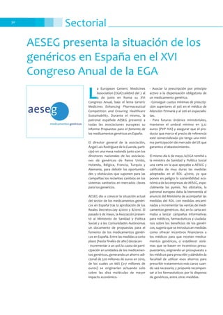 Sectorial30
AESEG presenta la situación de los
genéricos en España en el XVI
Congreso Anual de la EGA
L
a European Generic Medicines
Association (EGA) celebró del 2 al
4 de junio en Roma su XVI
Congreso Anual, bajo el lema Generic
Medicines Enhancing Pharmaceutical
Competition and Ensuring Healthcare
Sustainability. Durante el mismo, la
patronal española AESEG presentó a
todas las asociaciones europeas su
informe Propuestas para el fomento de
los medicamentos genéricos en España.
El director general de la asociación,
Ángel Luis Rodríguez de la Cuerda, parti-
cipó en una mesa redonda junto con los
directores nacionales de las asociacio-
nes de genéricos de Reino Unido,
Holanda, Bélgica, Francia, Turquía y
Alemania, para debatir las oportunida-
des y obstáculos que suponen para las
compañías los recientes cambios en los
sistemas sanitarios en mercados claves
para los genéricos.
AESEG dio a conocer la situación actual
del sector de los medicamentos genéri-
cos en España tras la aprobación de los
Reales Decretos-Ley 4/2010 y 8/2010. El
pasado 6 de mayo, la Asociación presen-
tó al Ministerio de Sanidad y Política
Social y a las Comunidades Autónomas
un documento de propuestas para el
fomento de los medicamentos genéri-
cos en España. Entre las medidas a corto
plazo (hasta finales de año) destacan:
- Incrementar a un 40% la cuota de parti-
cipación en unidades de los medicamen-
tos genéricos, generando un ahorro adi-
cional de 320 millones de euros en 2010,
de los cuales un 66% (217 millones de
euros) se originarían actuando solo
sobre las diez moléculas de mayor
impacto económico.
- Asociar la prescripción por principio
activo a la dispensación obligatoria de
un medicamento genérico.
- Conseguir cuotas mínimas de prescrip-
ción superiores al 30% en el médico de
Atención Primaria y al 20% en especialis-
tas.
- Para futuras órdenes ministeriales,
mantener el umbral mínimo en 3,12
euros (PVP IVA) y asegurar que el pro-
ducto que marca el precio de referencia
esté comercializado y/o tenga una míni-
ma participación de mercado del 2% que
garantice el abastecimiento.
El mismo día 6 de mayo, la EGA remitió a
la ministra de Sanidad y Política Social
una carta en la que apoyaba a AESEG y
calificaba de muy duras las medidas
adoptadas en el RDL 4/2010, ya que
ponen en peligro la sostenibilidad eco-
nómica de las empresas de AESEG, espe-
cialmente las pymes. No obstante, la
patronal europea daba la bienvenida al
anuncio del Ministerio de acompañar las
medidas del RDL con medidas encami-
nadas a incrementar las ventas de medi-
camentos genéricos. Así, en la carta ani-
maba a lanzar campañas informativas
para médicos, farmacéuticos y ciudada-
nos sobre los beneficios de los genéri-
cos; sugería que se introduzcan medidas
como ofrecer incentivos financieros a
los médicos para que receten medica-
mentos genéricos, o establecer siste-
mas que se basen en incentivos presu-
puestarios, asignando un presupuesto a
los médicos para prescribir y dándoles la
facultad de utilizar esos ahorros para
prescribir tratamientos más caros cuan-
do sea necesario; y proponía recompen-
sar a los farmacéuticos por la dispensa
de genéricos, entre otras medidas.
 