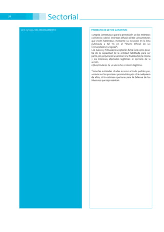 Sectorial36
LEY 25/1990, DEL MEDICAMENTO
Europea constituidas para la protección de los intereses
colectivos y de los intereses difusos de los consumidores
que estén habilitadas mediante su inclusión en la lista
publicada a tal fin en el "Diario Oficial de las
Comunidades Europeas".
Los Jueces y Tribunales aceptarán dicha lista como prue-
ba de la capacidad de la entidad habilitada para ser
parte, sin perjuicio de examinar si la finalidad de la misma
y los intereses afectados legitiman el ejercicio de la
acción.
e) Los titulares de un derecho o interés legítimo.
Todas las entidades citadas en este artículo podrán per-
sonarse en los procesos promovidos por otra cualquiera
de ellas, si lo estiman oportuno para la defensa de los
intereses que representan.
PROYECTO DE LEY DE GARANTIAS
 