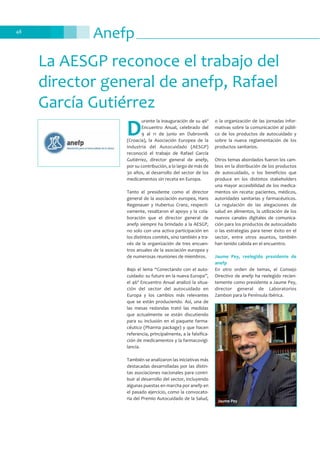 Anefp48
D
urante la inauguración de su 46º
Encuentro Anual, celebrado del
9 al 11 de junio en Dubrovnik
(Croacia), la Asociación Europea de la
Industria del Autocuidado (AESGP)
reconoció el trabajo de Rafael García
Gutiérrez, director general de anefp,
por su contribución, a lo largo de más de
30 años, al desarrollo del sector de los
medicamentos sin receta en Europa.
Tanto el presidente como el director
general de la asociación europea, Hans
Regenauer y Hubertus Cranz, respecti-
vamente, resaltaron el apoyo y la cola-
boración que el director general de
anefp siempre ha brindado a la AESGP,
no solo con una activa participación en
los distintos comités, sino también a tra-
vés de la organización de tres encuen-
tros anuales de la asociación europea y
de numerosas reuniones de miembros.
Bajo el lema “Conectando con el auto-
cuidado: su futuro en la nueva Europa”,
el 46º Encuentro Anual analizó la situa-
ción del sector del autocuidado en
Europa y los cambios más relevantes
que se están produciendo. Así, una de
las mesas redondas trató las medidas
que actualmente se están discutiendo
para su inclusión en el paquete farma-
céutico (Pharma package) y que hacen
referencia, principalmente, a la falsifica-
ción de medicamentos y la farmacovigi-
lancia.
También se analizaron las iniciativas más
destacadas desarrolladas por las distin-
tas asociaciones nacionales para contri-
buir al desarrollo del sector, incluyendo
algunas puestas en marcha por anefp en
el pasado ejercicio, como la convocato-
ria del Premio Autocuidado de la Salud,
o la organización de las jornadas infor-
mativas sobre la comunicación al públi-
co de los productos de autocuidado y
sobre la nueva reglamentación de los
productos sanitarios.
Otros temas abordados fueron los cam-
bios en la distribución de los productos
de autocuidado, o los beneficios que
produce en los distintos stakeholders
una mayor accesibilidad de los medica-
mentos sin receta: pacientes, médicos,
autoridades sanitarias y farmacéuticos.
La regulación de las alegaciones de
salud en alimentos, la utilización de los
nuevos canales digitales de comunica-
ción para los productos de autocuidado
o las estrategias para tener éxito en el
sector, entre otros asuntos, también
han tenido cabida en el encuentro.
Jaume Pey, reelegido presidente de
anefp
En otro orden de temas, el Consejo
Directivo de anefp ha reelegido recien-
temente como presidente a Jaume Pey,
director general de Laboratorios
Zambon para la Península Ibérica.
La AESGP reconoce el trabajo del
director general de anefp, Rafael
García Gutiérrez
Jaume Pey
 