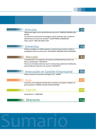 5
Sumario
Artículos
“Reflexiones legales acerca del Real Decreto-Ley 8/2010”. REMEDIO FERRERES NOS.
JAUSAS
“Las fuentes de información farmacológicas online, elementos clave. Gestión del
medicamento en los Servicios de Salud”. LAURA PARRAS. VADEMECUM
“Aquí y ahora”. JOSÉ LUIS LENCE. CESIF
Entrevista
“Debemos establecer un tejido productivo y asistencial que incentive y facilite la
investigación clínica en nuestro país”. ÀLEX BANÚS. ADKNOMA HEALTH RESEARCH
Mercado
“La planificación y la excelencia en los procesos, fundamentales para lanzar con
éxito un medicamento”. IMS HEALTH
“Innovar en el modelo comercial, recurrir al outsourcing y optimizar la distribución,
claves de IMS para sobrevivir a los recortes”. IMS HEALTH
Innovación en Gestión Empresarial
“Mayor presencia internacional en BioSpain 2010”. ASEBIO
Aula
“Cuestiones de Investigación de Mercados en el Sector Farmacéutico. Módulo I: El
posicionamiento”. HERNÁN TALLEDO. GRUPO EPISTÉME
Agenda
Tiempo libre en... PAMPLONA
Directorio
100
114
71
87
79
82
86
 