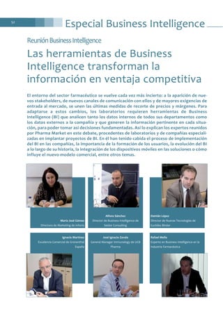 Especial Business Intelligence52
ReuniónBusinessIntelligence
Las herramientas de Business
Intelligence transforman la
información en ventaja competitiva
Damián López
Director de Nuevas Tecnologías de
Euclides Bíndar
Rafael Mella
Experto en Business Intelligence en la
Industria Farmacéutica
Alfons Sánchez
Director de Business Intelligence de
Seidor Consulting
José Ignacio Zavala
General Manager Immunology de UCB
Pharma
María José Gómez
Directora de Marketing de Infonis
Ignacio Martínez
Excelencia Comercial de Grünenthal
España
El entorno del sector farmacéutico se vuelve cada vez más incierto: a la aparición de nue-
vos stakeholders, de nuevos canales de comunicación con ellos y de mayores exigencias de
entrada al mercado, se unen las últimas medidas de recorte de precios y márgenes. Para
adaptarse a estos cambios, los laboratorios requieren herramientas de Business
Intelligence (BI) que analicen tanto los datos internos de todos sus departamentos como
los datos externos a la compañía y que generen la información pertinente en cada situa-
ción, para poder tomar así decisiones fundamentadas. Así lo explican los expertos reunidos
por Pharma Market en este debate, procedentes de laboratorios y de compañías especiali-
zadas en implantar proyectos de BI. En él han tenido cabida el proceso de implementación
del BI en las compañías, la importancia de la formación de los usuarios, la evolución del BI
a lo largo de su historia, la integración de los dispositivos móviles en las soluciones o cómo
influye el nuevo modelo comercial, entre otros temas.
 