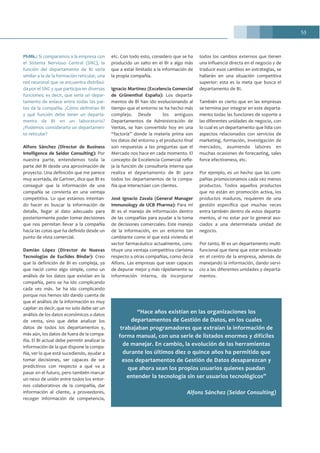 53
PhMk.: Si comparamos a la empresa con
el Sistema Nervioso Central (SNC), la
función del departamento de BI sería
similar a la de la formación reticular, una
red neuronal que se encuentra distribui-
da por el SNC y que participa en diversas
funciones; es decir, que sería un depar-
tamento de enlace entre todas las par-
tes de la compañía. ¿Cómo definirían BI
y qué función debe tener un departa-
mento de BI en un laboratorio?
¿Podemos considerarlo un departamen-
to reticular?
Alfons Sánchez (Director de Business
Intelligence de Seidor Consulting): Por
nuestra parte, entendemos toda la
parte del BI desde una aproximación de
proyecto. Una definición que me parece
muy acertada, de Gartner, dice que BI es
conseguir que la información de una
compañía se convierta en una ventaja
competitiva. Lo que estamos intentan-
do hacer es buscar la información de
detalle, llegar al dato adecuado para
posteriormente poder tomar decisiones
que nos permitan llevar a la compañía
hacia las cotas que ha definido desde un
punto de vista comercial.
Damián López (Director de Nuevas
Tecnologías de Euclides Bíndar): Creo
que la definición de BI es compleja, ya
que nació como algo simple, como un
análisis de los datos que existían en la
compañía, pero se ha ido complicando
cada vez más. Se ha ido complicando
porque nos hemos ido dando cuenta de
que el análisis de la información es muy
capilar: es decir, que no solo debe ser un
análisis de los datos económicos o datos
de venta, sino que debe analizar los
datos de todos los departamentos y,
más aún, los datos de fuera de la compa-
ñía. El BI actual debe permitir analizar la
información de la que dispone la compa-
ñía, ver lo que está sucediendo, ayudar a
tomar decisiones, ser capaces de ser
predictivos con respecto a qué va a
pasar en el futuro, pero también marcar
un nexo de unión entre todos los entor-
nos colaborativos de la compañía, dar
información al cliente, a proveedores,
recoger información de competencia,
etc. Con todo esto, considero que se ha
producido un salto en el BI a algo más
que a estar limitado a la información de
la propia compañía.
Ignacio Martínez (Excelencia Comercial
de Grünenthal España): Los departa-
mentos de BI han ido evolucionando al
tiempo que el entorno se ha hecho más
complejo. Desde los antiguos
Departamentos de Administración de
Ventas, se han convertido hoy en una
“factoría” donde la materia prima son
los datos del entorno y el producto final
son respuestas a las preguntas que el
Mercado nos hace en cada momento. El
concepto de Excelencia Comercial refle-
ja la función de consultoría interna que
realiza el departamento de BI para
todos los departamentos de la compa-
ñía que interactúan con clientes.
José Ignacio Zavala (General Manager
Immunology de UCB Pharma): Para mí
BI es el manejo de información dentro
de las compañías para ayudar a la toma
de decisiones comerciales. Este manejo
de la información, en un entorno tan
cambiante como el que está viviendo el
sector farmacéutico actualmente, cons-
tituye una ventaja competitiva clarísima
respecto a otras compañías, como decía
Alfons. Las empresas que sean capaces
de depurar mejor y más rápidamente su
información interna, de incorporar
todos los cambios externos que tienen
una influencia directa en el negocio y de
traducir esos cambios en estrategias, se
hallarán en una situación competitiva
superior: esta es la meta que busca el
departamento de BI.
También es cierto que en las empresas
se termina por integrar en este departa-
mento todas las funciones de soporte a
las diferentes unidades de negocio, con
lo cual es un departamento que lidia con
aspectos relacionados con servicios de
marketing, formación, investigación de
mercados, asumiendo labores en
muchas ocasiones de forecasting, sales
force efectiveness, etc.
Por ejemplo, es un hecho que las com-
pañías promocionamos cada vez menos
productos. Todos aquellos productos
que no están en promoción activa, los
productos maduros, requieren de una
gestión específica que muchas veces
entra también dentro de estos departa-
mentos, al no estar por lo general aso-
ciados a una determinada unidad de
negocio.
Por tanto, BI es un departamento multi-
funcional que tiene que estar enclavado
en el centro de la empresa, además de
manejando la información, dando servi-
cio a las diferentes unidades y departa-
mentos.
“Hace años existían en las organizaciones los
departamentos de Gestión de Datos, en los cuales
trabajaban programadores que extraían la información de
forma manual, con una serie de listados enormes y difíciles
de manejar. En cambio, la evolución de las herramientas
durante los últimos diez o quince años ha permitido que
esos departamentos de Gestión de Datos desaparezcan y
que ahora sean los propios usuarios quienes puedan
entender la tecnología sin ser usuarios tecnológicos”
Alfons Sánchez (Seidor Consulting)
 