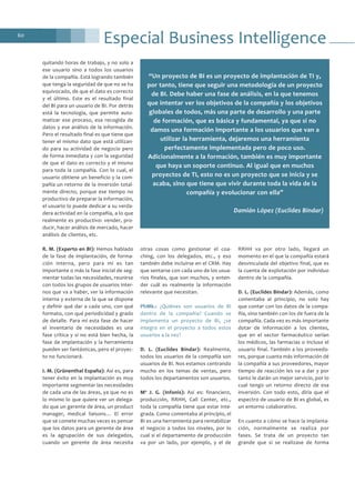 60
quitando horas de trabajo, y no solo a
ese usuario sino a todos los usuarios
de la compañía. Está logrando también
que tenga la seguridad de que no se ha
equivocado, de que el dato es correcto
y el último. Este es el resultado final
del BI para un usuario de BI. Por detrás
está la tecnología, que permite auto-
matizar ese proceso, esa recogida de
datos y ese análisis de la información.
Pero el resultado final es que tiene que
tener el mismo dato que está utilizan-
do para su actividad de negocio pero
de forma inmediata y con la seguridad
de que el dato es correcto y el mismo
para toda la compañía. Con lo cual, el
usuario obtiene un beneficio y la com-
pañía un retorno de la inversión total-
mente directo, porque ese tiempo no
productivo de preparar la información,
el usuario lo puede dedicar a su verda-
dera actividad en la compañía, a lo que
realmente es productivo: vender, pro-
ducir, hacer análisis de mercado, hacer
análisis de clientes, etc.
R. M. (Experto en BI): Hemos hablado
de la fase de implantación, de forma-
ción interna, pero para mí es tan
importante o más la fase inicial de seg-
mentar todas las necesidades, reunirse
con todos los grupos de usuarios inter-
nos que va a haber, ver la información
interna y externa de la que se dispone
y definir qué dar a cada uno, con qué
formato, con qué periodicidad y grado
de detalle. Para mí esta fase de hacer
el inventario de necesidades es una
fase crítica y si no está bien hecha, la
fase de implantación y la herramienta
pueden ser fantásticas, pero el proyec-
to no funcionará.
I. M. (Grünenthal España): Así es, para
tener éxito en la implantación es muy
importante segmentar las necesidades
de cada una de las áreas, ya que no es
lo mismo lo que quiere ver un delega-
do que un gerente de área, un product
manager, medical liaisons… El error
que se comete muchas veces es pensar
que los datos para un gerente de área
es la agrupación de sus delegados,
cuando un gerente de área necesita
otras cosas como gestionar el coa-
ching, con los delegados, etc., y eso
también debe incluirse en el CRM. Hay
que sentarse con cada uno de los usua-
rios finales, que son muchos, y enten-
der cuál es realmente la información
relevante que necesitan.
PhMk.: ¿Quiénes son usuarios de BI
dentro de la compañía? Cuando se
implementa un proyecto de BI, ¿se
integra en el proyecto a todos estos
usuarios a la vez?
D. L. (Euclides Bíndar): Realmente,
todos los usuarios de la compañía son
usuarios de BI. Nos estamos centrando
mucho en los temas de ventas, pero
todos los departamentos son usuarios.
Mª J. G. (Infonis): Así es: financiero,
producción, RRHH, Call Center, etc.,
toda la compañía tiene que estar inte-
grada. Como comentaba al principio, el
BI es una herramienta para rentabilizar
el negocio a todos los niveles, por lo
cual si el departamento de producción
va por un lado, por ejemplo, y el de
RRHH va por otro lado, llegará un
momento en el que la compañía estará
desvinculada del objetivo final, que es
la cuenta de explotación por individuo
dentro de la compañía.
D. L. (Euclides Bíndar): Además, como
comentaba al principio, no solo hay
que contar con los datos de la compa-
ñía, sino también con los de fuera de la
compañía. Cada vez es más importante
dotar de información a los clientes,
que en el sector farmacéutico serían
los médicos, las farmacias o incluso el
usuario final. También a los proveedo-
res, porque cuanta más información dé
la compañía a sus proveedores, mayor
tiempo de reacción les va a dar y por
tanto le darán un mejor servicio, por lo
cual tengo un retorno directo de esa
inversión. Con todo esto, diría que el
espectro de usuario de BI es global, es
un entorno colaborativo.
En cuanto a cómo se hace la implanta-
ción, normalmente se realiza por
fases. Se trata de un proyecto tan
grande que si se realizase de forma
“Un proyecto de BI es un proyecto de implantación de TI y,
por tanto, tiene que seguir una metodología de un proyecto
de BI. Debe haber una fase de análisis, en la que tenemos
que intentar ver los objetivos de la compañía y los objetivos
globales de todos, más una parte de desarrollo y una parte
de formación, que es básica y fundamental, ya que si no
damos una formación importante a los usuarios que van a
utilizar la herramienta, dejaremos una herramienta
perfectamente implementada pero de poco uso.
Adicionalmente a la formación, también es muy importante
que haya un soporte continuo. Al igual que en muchos
proyectos de TI, esto no es un proyecto que se inicia y se
acaba, sino que tiene que vivir durante toda la vida de la
compañía y evolucionar con ella”
Damián López (Euclides Bíndar)
Especial Business Intelligence
 