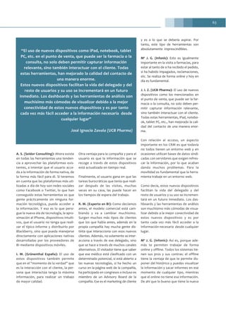 63
A. S. (Seidor Consulting): Ahora existe
en todas las herramientas una tenden-
cia a aprovechar las plataformas exis-
tentes, a intentar que el usuario acce-
da a la información de forma nativa, de
la forma más fácil para él. Si tenemos
en cuenta que las plataformas más uti-
lizadas a día de hoy son redes sociales
como Facebook o Twitter, lo que han
conseguido estas herramientas es que
gente prácticamente sin ninguna for-
mación tecnológica, pueda acceder a
la información. Y eso es lo que persi-
gue la nueva ola de tecnología, la apro-
ximación al iPhone, dispositivos intuiti-
vos, que el usuario no tenga que reali-
zar el típico informe y distribuirlo por
Blackberry, sino que pueda manejarse
directamente con aplicaciones nativas
desarrolladas por los proveedores de
BI mediante dispositivos móviles.
I. M. (Grünenthal España): El uso de
estos dispositivos también permite
que en el “momento de la verdad” que
es la interacción con el cliente, la per-
sona que interactúa tenga la máxima
información, para realizar un trabajo
de mayor calidad.
Otra ventaja para la compañía y para el
usuario es que la información que se
recoge a través de estos dispositivos
está actualizada en tiempo real.
Finalmente, el usuario gana en que las
tareas burocráticas que tenía que reali-
zar después de las visitas, muchas
veces en su casa, las puede hacer en
los tiempos de espera del trabajo.
R. M. (Experto en BI): Como decíamos
antes, el modelo comercial está cam-
biando y va a cambiar muchísimo.
Surgen muchos más tipos de clientes
que los que había antes, además en la
propia compañía hay mucha gente dis-
tinta que interacciona con esos nuevos
clientes. Además, no solamente se inter-
acciona a través de ese delegado, sino
que se hace a través de muchos canales
alternativos. El visitador tiene que saber
que ese médico está clasificado con un
determinado potencial, si está abierto a
las nuevas tecnologías, si ha hecho un
curso en la página web de la compañía,
ha participado en congresos o incluso es
miembro de un Advisory Board de la
compañía. Ese es el marketing de cliente
y es a lo que se debería aspirar. Por
tanto, este tipo de herramientas son
absolutamente imprescindibles.
Mª J. G. (Infonis): Esto es igualmente
importante en la visita a farmacias, para
estar al tanto de si ha recibido el pedido,
si ha habido impagados, reclamaciones,
etc. Se realiza de forma online y hoy en
día es fundamental.
J. I. Z. (UCB Pharma): El uso de nuevos
dispositivos como los mencionados en
el punto de venta, que puede ser la far-
macia o la consulta, no solo deben per-
mitir capturar información relevante,
sino también interactuar con el cliente.
Todas estas herramientas, iPad, notebo-
ok, tablet PC, etc., han mejorado la cali-
dad del contacto de una manera enor-
me.
Con relación al acceso, un aspecto
importante en los CRM es que todavía
no todos tienen un entorno web y en
ocasiones utilizan bases de datos sindi-
cadas con servidores que exigen refres-
car la información, por lo que acaban
dando muchos problemas. Para la
movilidad es fundamental que la herra-
mienta trabaje en un entorno web.
Como decía, estos nuevos dispositivos
facilitan la vida del delegado y del
resto de usuarios y su uso se incremen-
tará en un futuro inmediato. Los das-
hboards y las herramientas de análisis
son muchísimo más cómodas de visua-
lizar debido a la mejor conectividad de
estos nuevos dispositivos y es por
tanto cada vez más fácil acceder a la
información necesaria desde cualquier
lugar.
Mª J. G. (Infonis): Así es, porque ade-
más te permiten trabajar de forma
online y offline. Todos los sistemas tie-
nen sus pros y sus contras: el offline
tiene la ventaja de que te permite dis-
poner del histórico y puedes visualizar
la información y sacar informes en ese
momento de cualquier tipo, mientras
que el online no tiene esa información.
De ahí que lo bueno que tiene la nueva
“El uso de nuevos dispositivos como iPad, notebook, tablet
PC, etc. en el punto de venta, que puede ser la farmacia o la
consulta, no solo deben permitir capturar información
relevante, sino también interactuar con el cliente. Todas
estas herramientas, han mejorado la calidad del contacto de
una manera enorme.
Estos nuevos dispositivos facilitan la vida del delegado y del
resto de usuarios y su uso se incrementará en un futuro
inmediato. Los dashboards y las herramientas de análisis son
muchísimo más cómodas de visualizar debido a la mejor
conectividad de estos nuevos dispositivos y es por tanto
cada vez más fácil acceder a la información necesaria desde
cualquier lugar”
José Ignacio Zavala (UCB Pharma)
 