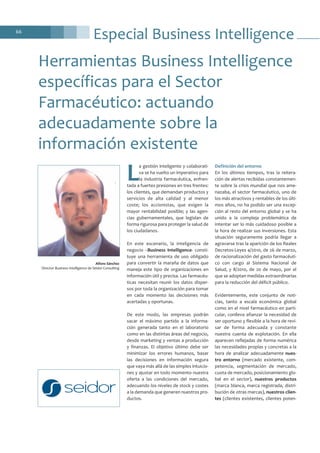 Especial Business Intelligence66
L
a gestión inteligente y colaborati-
va se ha vuelto un imperativo para
la industria farmacéutica, enfren-
tada a fuertes presiones en tres frentes:
los clientes, que demandan productos y
servicios de alta calidad y al menor
coste; los accionistas, que exigen la
mayor rentabilidad posible; y las agen-
cias gubernamentales, que legislan de
forma rigurosa para proteger la salud de
los ciudadanos.
En este escenario, la inteligencia de
negocio –Business Intelligence- consti-
tuye una herramienta de uso obligado
para convertir la maraña de datos que
maneja este tipo de organizaciones en
información útil y precisa. Las farmacéu-
ticas necesitan reunir los datos disper-
sos por toda la organización para tomar
en cada momento las decisiones más
acertadas y oportunas.
De este modo, las empresas podrán
sacar el máximo partido a la informa-
ción generada tanto en el laboratorio
como en las distintas áreas del negocio,
desde marketing y ventas a producción
y finanzas. El objetivo último debe ser
minimizar los errores humanos, basar
las decisiones en información segura
que vaya más allá de las simples intuicio-
nes y ajustar en todo momento nuestra
oferta a las condiciones del mercado,
adecuando los niveles de stock y costes
a la demanda que generen nuestros pro-
ductos.
Definición del entorno
En los últimos tiempos, tras la reitera-
ción de alertas recibidas constantemen-
te sobre la crisis mundial que nos ame-
nazaba, el sector farmacéutico, uno de
los más atractivos y rentables de los últi-
mos años, no ha podido ser una excep-
ción al resto del entorno global y se ha
unido a la compleja problemática de
intentar ser lo más cuidadoso posible a
la hora de realizar sus inversiones. Esta
situación seguramente podría llegar a
agravarse tras la aparición de los Reales
Decretos-Leyes 4/2010, de 26 de marzo,
de racionalización del gasto farmacéuti-
co con cargo al Sistema Nacional de
Salud, y 8/2010, de 20 de mayo, por el
que se adoptan medidas extraordinarias
para la reducción del déficit público.
Evidentemente, este conjunto de noti-
cias, tanto a escala económica global
como en el nivel farmacéutico en parti-
cular, conlleva afianzar la necesidad de
ser oportuno y flexible a la hora de revi-
sar de forma adecuada y constante
nuestra cuenta de explotación. En ella
aparecen reflejadas de forma numérica
las necesidades propias y concretas a la
hora de analizar adecuadamente nues-
tro entorno (mercado existente, com-
petencia, segmentación de mercado,
cuota de mercado, posicionamiento glo-
bal en el sector), nuestros productos
(marca blanca, marca registrada, distri-
bución de otras marcas), nuestros clien-
tes (clientes existentes, clientes poten-
Herramientas Business Intelligence
específicas para el Sector
Farmacéutico: actuando
adecuadamente sobre la
información existente
Alfons Sánchez
Director Business Intelligence de Seidor Consulting
 