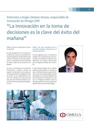 69
PhMk.: ¿Por qué es importante la toma
de decisión?
S. J. A.: Actualmente, en el momento y
contexto en el que nos encontramos, la
toma de decisión es la clave del éxito del
mañana. De hecho, el hoy que conoce-
mos es consecuencia de las decisiones
de todos y cada uno de nosotros en el
pasado.
Por eso, y centrándonos en la industria
farmacéutica, cualquier sistema de
soporte a la decisión, como puede ser
una solución Business Intelligence, facili-
ta dentro de las organizaciones una
toma de decisión que ejecutaremos
hoy, pero que tendrá su impacto y con-
secuencias en los resultados del siguien-
te ciclo.
PhMk.: ¿Por qué consideran que es
necesario introducir innovación en la
toma de decisiones?
S. J. A.: Imaginemos por un momento la
situación de una persona que está con-
vocada a una reunión en la que se van a
determinar las mejores interacciones
para un target de clientes de su merca-
do.
Si esta persona dispone de un sistema
analítico, podrá preparar la reunión en
base a información que recupera del his-
tórico. Con estos sistemas puede concluir
que realizar unas acciones similares a las
que se hicieron en otro periodo y con las
que se conseguió aumentar cuota de
mercado, puede ser la mejor opción para
ejecutar ahora con este nuevo target.
Entrevista a Sergio Jiménez Arenas, responsable de
Innovación de Omega CRM
“La innovación en la toma de
decisiones es la clave del éxito del
mañana”
 