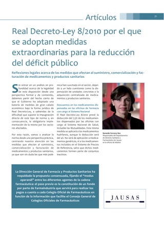 71
Artículos
S
in entrar en un análisis en pro-
fundidad acerca de la legalidad
de esta disposición desde una
perspectiva formal y de contenido,
debemos partir del hecho cierto de
que el Gobierno ha adoptado una
batería de medidas de gran calado
económico bajo la forma jurídica de
Real Decreto-Ley, a sabiendas de la
dificultad que supone la impugnación
directa de este tipo de norma y, en
consecuencia, la obligatoria imple-
mentación de la misma por los secto-
res afectados.
Por esta razón, vamos a analizar la
norma desde una perspectiva práctica,
centrando nuestra atención en las
medidas que afectan al suministro,
comercialización y facturación de
medicamentos y productos sanitarios,
ya que son sin duda las que más polé-
mica han suscitado en el sector, dejan-
do a un lado cuestiones como la dis-
pensación de unidades concretas o la
adquisición centralizada de medica-
mentos y productos sanitarios.
Descuentos en los medicamentos dis-
pensados en las oficinas de farmacia
con cargo al Sistema Nacional
El Real Decreto-Ley 8/2010 prevé la
deducción del 7,5% de los medicamen-
tos dispensados por las oficinas con
cargo al Sistema Nacional de Salud,
incluidas las Mutualidades. Esta misma
medida se aplicará a los medicamentos
huérfanos, aunque la deducción será
del 4%. No será de aplicación a medica-
mentos genéricos, ni a los medicamen-
tos incluidos en el Sistema de Precios
de Referencia, salvo que dichos medi-
camentos formen parte de conjuntos
inactivos.
Real Decreto-Ley 8/2010 por el que
se adoptan medidas
extraordinarias para la reducción
del déficit público
Remedio Ferreres Nos
Responsable del Departamento
de Derecho Sanitario y
Farmacéutico de Jausas
en la oficina de Madrid
La Dirección General de Farmacia y Productos Sanitarios ha
respaldado la propuesta consensuada, fijando el “modus
operandi” entre los diferentes agentes de la cadena
farmacéutica: el paso previo es la constitución de un fondo
por parte de Farmaindustria que servirá para realizar los
pagos a cuenta a cada Colegio Oficial de Farmacéuticos en
función de la información que facilite el Consejo General de
Colegios Oficiales de Farmacéuticos
Reflexiones legales acerca de las medidas que afectan al suministro, comercialización y fac-
turación de medicamentos y productos sanitarios
 