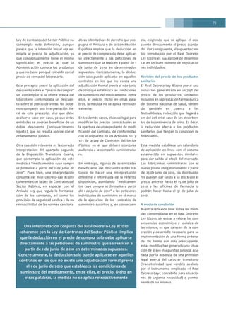 73
Ley de Contratos del Sector Público no
contempla esta definición, aunque
parece que la intención inicial era asi-
milarla al precio de adjudicación, ya
que conceptualmente tiene el mismo
significado: el precio al que la
Administración compra los productos
y que no tiene por qué coincidir con el
precio de venta del laboratorio.
Este precepto prevé la aplicación del
descuento sobre el “precio de compra”
sin contemplar si la oferta previa del
laboratorio contemplaba un descuen-
to sobre el precio de venta. No pode-
mos compartir una interpretación lite-
ral de este precepto, sino que debe
evaluarse caso por caso, ya que estas
entidades se podrían beneficiar de un
doble descuento (enriquecimiento
injusto), que no resulta acorde con el
ordenamiento jurídico.
Otra cuestión relevante es la correcta
interpretación del apartado segundo
de la Disposición Transitoria Cuarta,
que contempla la aplicación de esta
medida a “medicamentos cuya compra
se formalice a partir del 1 de junio de
2010”. Pues bien, una interpretación
conjunta del Real Decreto-Ley 8/2010
coherente con la Ley de Contratos del
Sector Público, en especial con el
Artículo 149 que regula la formaliza-
ción de los contratos, así como los
principios de seguridad jurídica y de no
retroactividad de las normas sanciona-
doras o limitativas de derecho que pro-
pugna el Artículo 9 de la Constitución
Española implica que la deducción en
el precio de compra solo debe aplicar-
se directamente a las peticiones de
suministro que se realicen a partir de 1
de junio de 2010 en determinados
supuestos. Concretamente, la deduc-
ción solo puede aplicarse en aquellos
contratos en los que no exista una
adjudicación formal previa al 1 de junio
de 2010 que establezca las condiciones
de suministro del medicamento, entre
ellas, el precio. Dicho en otras pala-
bras, la medida no se aplica retroacti-
vamente.
En los demás casos, el cauce legal para
modificar los precios contractuales es
la apertura de un expediente de modi-
ficación del contrato, de conformidad
con lo dispuesto en los Artículos 202 y
373 de la Ley de Contratos del Sector
Público, en el que deberá otorgarse
audiencia a la compañía suministrado-
ra.
Sin embargo, algunas de las entidades
beneficiarias del descuento están tra-
tando de hacer una interpretación
diferente e interesada de la referida
disposición, asimilando “medicamen-
tos cuya compra se formalice a partir
del 1 de junio de 2010” a las peticiones
individuales de suministro en el marco
de la ejecución de los contratos de
suministro suscritos y, en consecuen-
cia, exigiendo que se aplique el des-
cuento directamente al precio acorda-
do. Por consiguiente, el supuesto cam-
bio introducido por el Real Decreto-
Ley 8/2010 es susceptible de desembo-
car en un buen número de negociacio-
nes individuales.
Revisión del precio de los productos
sanitarios
El Real Decreto-Ley 8/2010 prevé una
reducción generalizada en un 7,5% del
precio de los productos sanitarios
incluidos en la prestación farmacéutica
del Sistema Nacional de Salud, tenien-
do también en cuenta a las
Mutualidades, reducción que llegará a
ser del 20% en el caso de los absorben-
tes de incontinencia de orina. Es decir,
la reducción afecta a los productos
sanitarios que tengan la condición de
financiados.
Esta medida establece un calendario
de aplicación en línea con el sistema
establecido en supuestos similares
para dar salida al stock del mercado.
Los fabricantes suministrarán con el
nuevo precio obligatoriamente a partir
del 25 de junio de 2010, los distribuido-
res pueden dar salida a su stock con el
precio anterior hasta el 15 de julio de
2010 y las oficinas de farmacia lo
podrán hacer hasta el 31 de julio de
2010.
A modo de conclusión
Nuestra reflexión final sobre las medi-
das contempladas en el Real Decreto-
Ley 8/2010, sin entrar a valorar las con-
secuencias económicas y sociales de
las mismas, es que carecen de la con-
creción y desarrollo necesario para su
implementación de una forma ordena-
da. De forma aún más preocupante,
estas medidas han generado una situa-
ción de grave inseguridad jurídica, acu-
ñada por la ausencia de una previsión
legal acerca del carácter transitorio
(transitoriedad que vendría avalada
por el instrumento empleado -el Real
Decreto-Ley-, concebido para situacio-
nes de urgente necesidad) o perma-
nente de las mismas.
Una interpretación conjunta del Real Decreto-Ley 8/2010
coherente con la Ley de Contratos del Sector Público implica
que la deducción en el precio de compra solo debe aplicarse
directamente a las peticiones de suministro que se realicen a
partir de 1 de junio de 2010 en determinados supuestos.
Concretamente, la deducción solo puede aplicarse en aquellos
contratos en los que no exista una adjudicación formal previa
al 1 de junio de 2010 que establezca las condiciones de
suministro del medicamento, entre ellas, el precio. Dicho en
otras palabras, la medida no se aplica retroactivamente
 
