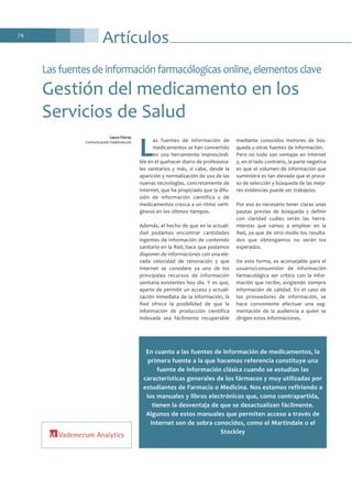 74
Artículos
L
as fuentes de información de
medicamentos se han convertido
en una herramienta imprescindi-
ble en el quehacer diario de profesiona-
les sanitarios y más, si cabe, desde la
aparición y normalización de uso de las
nuevas tecnologías, concretamente de
Internet, que ha propiciado que la difu-
sión de información científica y de
medicamentos crezca a un ritmo verti-
ginoso en los últimos tiempos.
Además, el hecho de que en la actuali-
dad podamos encontrar cantidades
ingentes de información de contenido
sanitario en la Red, hace que podamos
disponer de informaciones con una ele-
vada velocidad de renovación y que
Internet se considere ya uno de los
principales recursos de información
sanitaria existentes hoy día. Y es que,
aparte de permitir un acceso y actuali-
zación inmediata de la información, la
Red ofrece la posibilidad de que la
información de producción científica
indexada sea fácilmente recuperable
mediante conocidos motores de bús-
queda u otras fuentes de información.
Pero no todo son ventajas en Internet
y, en el lado contrario, la parte negativa
es que el volumen de información que
suministra es tan elevado que el proce-
so de selección y búsqueda de las mejo-
res evidencias puede ser trabajoso.
Por eso es necesario tener claras unas
pautas previas de búsqueda y definir
con claridad cuáles serán las herra-
mientas que vamos a emplear en la
Red, ya que de otro modo los resulta-
dos que obtengamos no serán los
esperados.
De esta forma, es aconsejable para el
usuario/consumidor de información
farmacológica ser crítico con la infor-
mación que recibe, exigiendo siempre
información de calidad. En el caso de
los proveedores de información, se
hace conveniente efectuar una seg-
mentación de la audiencia a quien se
dirigen estas informaciones.
Las fuentes de información farmacólogicas online, elementos clave
Gestión del medicamento en los
Servicios de Salud
Laura Parras
Comunicación Vademecum
En cuanto a las fuentes de información de medicamentos, la
primera fuente a la que hacemos referencia constituye una
fuente de información clásica cuando se estudian las
características generales de los fármacos y muy utilizadas por
estudiantes de Farmacia o Medicina. Nos estamos refiriendo a
los manuales y libros electrónicos que, como contrapartida,
tienen la desventaja de que se desactualizan fácilmente.
Algunos de estos manuales que permiten acceso a través de
Internet son de sobra conocidos, como el Martindale o el
Stockley
 