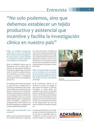 79
Entrevista
PhMk.: Las compañías farmacéuticas
confían cada vez más en las CROs para
llevar a cabo sus tareas de investigación y
de ensayos clínicos, lo que ha conducido
a un aumento en su número. ¿Qué facto-
res han influido en esta tendencia?
À. B.: En ADKNOMA creemos que son
básicamente tres: en primer lugar, la
reducción de costes para la industria far-
macéutica; en segundo lugar, la externali-
zación de funciones no pertenecientes a
su core-business; y, por último, un incre-
mento en el soporte a la investigación
promovida por terceros (investigadores,
grupos, etc.).
Sin embargo, quería matizar que, aunque
es cierto que hace un tiempo hubo un
incremento considerable de CROs, actual-
mente, debido a los requerimientos regu-
latorios y financieros de la industria far-
macéutica, esta tendencia se ha reducido.
En la actualidad las CROs de referencia en
nuestro país deben contar con un servicio
integral (diseño, gestión, monitorización,
nuevas tecnologías y explotación de
resultados) tanto a nivel científico como
de asesoría regulatoria y estratégico-tácti-
ca para el desarrollo de productos.
PhMk.: ¿Cómo está influyendo la crisis
económica?
À. B.: La crisis económica está influyendo
en la industria farmacéutica al igual que
en el resto de sectores. Ha habido una
reducción del presupuesto general dedi-
cado a promover proyectos de investiga-
ción. El departamento de Compras de los
laboratorios ha pasado a tener un peso
determinante en la contratación de este
tipo de servicio. Actualmente la industria
está priorizando el corto plazo y eso tam-
bién influye.
PhMk.: ¿En España también se ha produ-
cido un incremento en la contratación
de estos servicios? Entonces, ¿a qué atri-
buye la baja productividad de la I+D+i (el
bajo número de nuevas especialidades
aprobadas)?
À. B.: Actualmente estamos en un
momento de cambio. Han surgido un
gran número de empresas con base bio-
tecnológica, la terapia génica está
cobrando un peso mayor y se está traba-
jando en el desarrollo de tratamientos “a
la carta”. Por otro lado, tanto los tiempos
como los costes de desarrollo de nuevos
productos se han incrementado enorme-
mente y eso, sin duda, afecta al aumentar
el ratio riesgo-inversión que tiene que
asumir la Industria Farmacéutica tradicio-
nal.
La baja productividad de la I+D+i es debi-
da a que ya no basta con demostrar efica-
cia sino que la superioridad debe ser
“manifiesta”. Por tanto, el retorno de la
inversión debería ser también alto, y
“No solo podemos, sino que
debemos establecer un tejido
productivo y asistencial que
incentive y facilite la investigación
clínica en nuestro país”
Àlex Banús
Director General de Adknoma Health Research
 