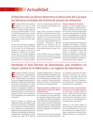 Actualidad8
E
l Consejo de Ministros aprobó el
pasado 20 de mayo un Real
Decreto-Ley y tres Acuerdos por
los que se adoptan medidas urgentes
para reducir el déficit público. En cuan-
to al Real Decreto-Ley 8/2010, contiene
medidas de recorte del gasto farma-
céutico, con las que el Gobierno pre-
tende lograr un ahorro de 1.300 millo-
nes de euros.
El texto fija un descuento obligatorio
del 7,5% al Sistema Nacional de Salud
en las ventas de los medicamentos
excluidos del sistema de precios de
referencia, y también en los medica-
mentos que, aun estando integrados
en el sistema de precios de referencia,
formen parte de conjuntos inactivos.
Estas deducciones no serán de aplica-
ción a los medicamentos genéricos y,
en el caso de los medicamentos huér-
fanos, serán del 4%.
Según el RDL, las oficinas de farmacia
aplicarán en la facturación esta deduc-
ción del 7,5% sobre el precio de venta
al público. Por su parte, la distribución
aplicará una deducción del 7,5% sobre
el precio de venta del distribuidor y el
laboratorio farmacéutico aplicará
igualmente una deducción del 7,5%
sobre el precio industrial máximo.
Estas medidas entraron en vigor el 1 de
junio.
El RDL también incluye una rebaja en
los precios de los productos sanitarios
del 7,5% y del 20% en los absorbentes
de incontinencia de orina.
Unidosis y adquisición centralizada
Asimismo, la norma establece que la
Agencia Española de Medicamentos y
Productos Sanitarios podrá, en el plazo
de seis meses, autorizar la dispensación
en unidosis para los grupos de medica-
mentos y/o patologías que se determi-
nen, con el fin de ajustar las unidades dis-
pensadas a la duración del tratamiento.
Por último, el texto prevé la adquisición
centralizada de fármacos y productos
sanitarios que se contraten en el ámbito
estatal por los diferentes órganos y orga-
nismos. La contratación de estos sumi-
nistros se efectuará a través del
Ministerio de Sanidad y las comunidades
autónomas podrán adherirse a este sis-
tema para la totalidad de suministros o
solo para determinadas categorías.
El Real Decreto-Ley 8/2010 determina un descuento del 7,5% para
los fármacos excluidos del sistema de precios de referencia
E
l Consejo de Ministros aprobó el
día 25 de junio, a propuesta de la
ministra de Sanidad y Política
Social, Trinidad Jiménez, el real decreto
por el que se regulan los laboratorios far-
macéuticos, los fabricantes de principios
activos de uso farmacéutico y el comer-
cio exterior de medicamentos y medica-
mentos en investigación. El objetivo de
esta norma es garantizar la calidad de los
medicamentos que se comercializan en
España, así como la de los medicamen-
tos en investigación y los medicamentos
veterinarios.
Hasta el momento, los aspectos que
regula dicho real decreto estaban recogi-
dos por dos normas que consolidaban,
como herramienta básica para garanti-
zar la calidad de los medicamentos, el
régimen de autorización previa al funcio-
namiento de los laboratorios farmacéuti-
cos fabricantes o importadores de medi-
camentos por parte de la Agencia
Española de Medicamentos y Productos
Sanitarios (AEMPS). Este régimen asegu-
ra que todos los medicamentos autoriza-
dos son fabricados por entidades autori-
zadas y sometidas a inspecciones perió-
dicas para verificar el cumplimiento de
las normas de correcta fabricación.
Mayores garantías de calidad para los
medicamentos e impulso de la adminis-
tración electrónica
El proyecto desarrolla dos novedades
que se incluían en la Ley de garantías y
uso racional de medicamentos y produc-
tos sanitarios: un refuerzo en las garantí-
as de calidad de los medicamentos a par-
tir de un mayor control en la fabricación
de principios activos y el registro de labo-
ratorios farmacéuticos, cuya publicación
refuerza las garantías de la cadena far-
macéutica.
El decreto tiene como objetivo además
la disminución de cargas administrati-
vas mediante la utilización de la admi-
nistración electrónica, que permite
una gestión más rápida, más eficiente
y de mayor calidad que aporta a los
interesados información inmediata y
permanentemente actualizada sobre
la tramitación de su expediente.
Comercio exterior: comunicación pre-
via al envío a otros estados miembros
En último lugar, el decreto dedica un
título al comercio exterior de medica-
mentos, para adaptar algunos aspec-
tos de la anterior normativa a la situa-
ción actual de un mercado global y a
las disposiciones comunitarias.
Además, en este mismo ámbito, el
texto incluye la comunicación previa al
envío de medicamentos a otros esta-
dos miembros, con el objetivo de con-
seguir una gestión más eficiente de los
desabastecimientos de medicamen-
tos.
Aprobado el Real Decreto de laboratorios, que establece un
mayor control en la fabricación y un registro de laboratorios
 