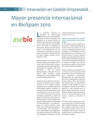Innovación en Gestión Empresarial86
L
a Asociación Española de
Empresas de Biotecnología
(Asebio), junto con la Sociedad de
Desarrollo de Navarra (Sodena), está
trabajando en la próxima edición de
BioSpain, feria del sector biotecnológi-
co que tendrá lugar del 29 de septiem-
bre al 1 de octubre en Pamplona. En
esta ocasión, destaca una mayor partici-
pación a nivel internacional, con 160
compañías ya confirmadas (un 33% más
que en la edición de 2008) procedentes
de España, Bélgica, Canadá, Francia,
Alemania e India.
Además, BioSpain 2010 contará con tres
ponentes plenarios de prestigio interna-
cional: Carlos Cordón-Cardó, vicedirec-
tor del Departamento de Patología de la
Universidad de Columbia; Larry Fritz,
presidente y CEO de Covella
Pharmaceuticals y socio de la firma de
capital riesgo Westfield Capital
Management, y Conny Bogentoft, CEO
de Karolinska Development AB.
Al igual que en las ediciones anteriores,
en el seno de BioSpain 2010 se celebra-
rá Biotec 2010, el congreso científico
organizado por la Sociedad Española de
Biotecnología (Sebiot). Asimismo, se
celebrarán encuentros bilaterales entre
representantes de más de 650 empre-
sas; el Foro de inversores, en el que 30
compañías presentarán sus planes de
negocio con el fin de captar nuevas vías
de financiación; la mesa redonda inter-
nacional “Opportunities and Challenges
in Global Biomarkets” y un amplio pro-
grama de sesiones paralelas sobre
temas como: Medicamentos huérfanos
y enfermedades raras; Alzheimer y
otras enfermedades neurodegenerati-
vas; Mercado Alternativo Bursátil para
las compañías en crecimiento; o ¿Cuáles
serán los próximos avances de la biotec-
nología?, entre otros.
Asebio rechaza el RDL 8/2010, que difi-
culta la sostenibilidad del sector biotec-
nológico
En otro orden de temas, Asebio consi-
dera que las medidas materializadas en
el Real Decreto-Ley 8/2010, de 20 de
mayo, son desproporcionadas y ponen
en peligro la sostenibilidad del sector
biofarmacéutico, que representa más
del 20% de toda la I+D que se realiza en
España y que está experimentando uno
de los mayores incrementos anuales en
creación de empresas biotecnológicas y
en creación de empleo, 22% y 18% res-
pectivamente, según los últimos datos
del Instituto Nacional de Estadística.
Asebio considera que deberían excluir-
se de estos recortes los productos más
innovadores, como son los biotecnoló-
gicos: anticuerpos monoclonales,
hemoderivados, etc. Sobre todo, debe-
rían salir los medicamentos huérfanos
porque, aunque sufren una reducción
más limitada (4%), son especialmente
sensibles a estas medidas, ya que su
investigación requiere de un esfuerzo
adicional al estar indicados para un
grupo reducido de pacientes. La patro-
nal biotecnológica señala que estos pro-
ductos se han excluido incluso en los
recortes sanitarios producidos en
Grecia.
Por último, Asebio asegura que, tenien-
do en cuenta que en el tejido biotecno-
lógico español predominan las peque-
ñas y medianas empresas (el 90,5% de
las empresas poseen menos de 250
empleados), esta actuación supone un
varapalo para la sostenibilidad de este
entramado innovador.
Mayor presencia internacional
en BioSpain 2010
 