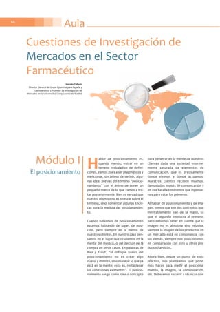 Aula88
H
ablar de posicionamiento es,
cuando menos, entrar en un
terreno resbaladizo de defini-
ciones. Vamos pues a ser pragmáticos y
mencionar, sin ánimo de definir, algu-
nas ideas previas del término “posicio-
namiento” con el ánimo de poner un
pequeño marco de lo que vamos a tra-
tar posteriormente. Bien es verdad que
nuestro objetivo no es teorizar sobre el
término, sino comentar algunas técni-
cas para la medida del posicionamien-
to.
Cuando hablamos de posicionamiento
estamos hablando de lugar, de posi-
ción, pero siempre en la mente de
nuestros clientes. En nuestro caso pen-
samos en el lugar que ocupamos en la
mente del médico, o del decisor de la
compra en otros casos. En palabras de
Ries y Trout1
, “el enfoque básico del
posicionamiento no es crear algo
nuevo y distinto, sino manejar lo que ya
está en la mente; esto es, restablecer
las conexiones existentes”. El posicio-
namiento surge como idea o concepto
para penetrar en la mente de nuestros
clientes dada una sociedad enorme-
mente saturada de elementos de
comunicación, que es precisamente
donde vivimos y donde actuamos.
Nuestros clientes reciben muchos,
demasiados imputs de comunicación y
en esa batalla tendremos que ingeniar-
nos para estar los primeros.
Al hablar de posicionamiento y de ima-
gen, vemos que son dos conceptos que
inevitablemente van de la mano, ya
que el segundo involucra al primero,
pero debemos tener en cuenta que la
imagen no es absoluta sino relativa,
siempre la imagen de los productos en
un mercado está en consonancia con
los demás, siempre nos posicionamos
en comparación con otro u otros pro-
ductos/servicios.
Ahora bien, desde un punto de vista
práctico, nos planteamos qué pode-
mos hacer para medir el posiciona-
miento, la imagen, la comunicación,
etc. Deberemos recurrir a técnicas con-
Cuestiones de Investigación de
Mercados en el Sector
Farmacéutico
Módulo I
El posicionamiento
Hernán Talledo
Director General de Grupo Epistéme para España y
Latinoamérica y Profesor de Investigación de
Mercados en la Universidad Complutense de Madrid
 
