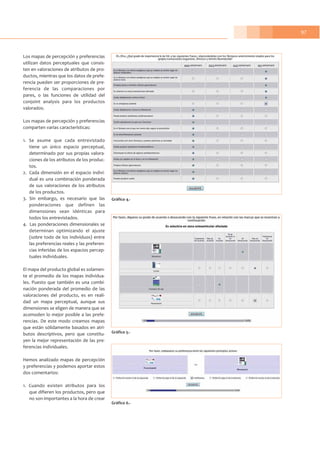 97
Los mapas de percepción y preferencias
utilizan datos perceptuales que consis-
ten en valoraciones de atributos de pro-
ductos, mientras que los datos de prefe-
rencia pueden ser proporciones de pre-
ferencia de las comparaciones por
pares, o las funciones de utilidad del
conjoint analysis para los productos
valorados.
Los mapas de percepción y preferencias
comparten varias características:
1. Se asume que cada entrevistado
tiene un único espacio perceptual,
determinado por sus propias valora-
ciones de los atributos de los produc-
tos.
2. Cada dimensión en el espacio indivi-
dual es una combinación ponderada
de sus valoraciones de los atributos
de los productos.
3. Sin embargo, es necesario que las
ponderaciones que definen las
dimensiones sean idénticas para
todos los entrevistados.
4. Las ponderaciones dimensionales se
determinan optimizando el ajuste
(sobre todo de los individuos) entre
las preferencias reales y las preferen-
cias inferidas de los espacios percep-
tuales individuales.
El mapa del producto global es solamen-
te el promedio de los mapas individua-
les. Puesto que también es una combi-
nación ponderada del promedio de las
valoraciones del producto, es en reali-
dad un mapa perceptual, aunque sus
dimensiones se eligen de manera que se
acomoden lo mejor posible a las prefe-
rencias. De este modo creamos mapas
que están sólidamente basados en atri-
butos descriptivos, pero que constitu-
yen la mejor representación de las pre-
ferencias individuales.
Hemos analizado mapas de percepción
y preferencias y podemos aportar estos
dos comentarios:
1. Cuando existen atributos para los
que difieren los productos, pero que
no son importantes a la hora de crear
Gráfico 4.-
Gráfico 5.-
Gráfico 6.-
 