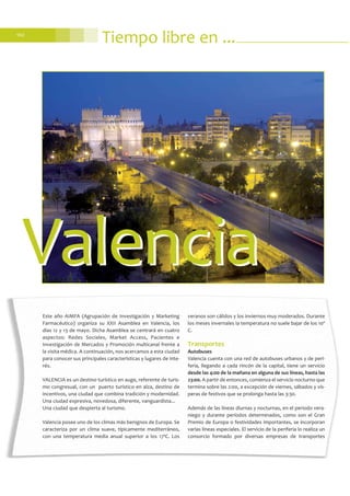 102
Tiempo libre en ...
Este año AIMFA (Agrupación de Investigación y Marketing
Farmacéutico) organiza su XXII Asamblea en Valencia, los
días 12 y 13 de mayo. Dicha Asamblea se centrará en cuatro
aspectos: Redes Sociales, Market Access, Pacientes e
Investigación de Mercados y Promoción multicanal frente a
la visita médica. A continuación, nos acercamos a esta ciudad
para conocer sus principales características y lugares de inte-
rés.
VALENCIA es un destino turístico en auge, referente de turis-
mo congresual, con un puerto turístico en alza, destino de
incentivos, una ciudad que combina tradición y modernidad.
Una ciudad expresiva, novedosa, diferente, vanguardista...
Una ciudad que despierta al turismo.
Valencia posee uno de los climas más benignos de Europa. Se
caracteriza por un clima suave, típicamente mediterráneo,
con una temperatura media anual superior a los 17ºC. Los
veranos son cálidos y los inviernos muy moderados. Durante
los meses invernales la temperatura no suele bajar de los 10º
C.
Transportes
Autobuses
Valencia cuenta con una red de autobuses urbanos y de peri-
feria, llegando a cada rincón de la capital, tiene un servicio
desde las 4:00 de la mañana en alguna de sus líneas, hasta las
23:00. A partir de entonces, comienza el servicio nocturno que
termina sobre las 2:00, a excepción de viernes, sábados y vís-
peras de festivos que se prolonga hasta las 3:30.
Además de las líneas diurnas y nocturnas, en el periodo vera-
niego y durante períodos determinados, como son el Gran
Premio de Europa o festividades importantes, se incorporan
varias líneas especiales. El servicio de la periferia lo realiza un
consorcio formado por diversas empresas de transportes
ValenciaValencia
 