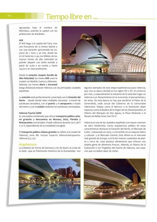 Tiempolibreen...104
agrupadas bajo el nombre de
Metrobús, uniendo la capital con las
poblaciones de alrededor.
AVE
El AVE llega a la capital del Turia. Con
una frecuencia de 15 trenes diarios y
con una duración aproximada de tra-
yecto de 1 hora y 30 min, desde las
07.10 hasta las 21.40, los billetes de los
nuevos trenes de alta velocidad se
podrán adquirir con tarifa estrella a
partir de 31,60 € en turista y hasta
143,70 € en clase preferente.
Desde la estación Joaquín Sorolla de
Alta Velocidad, los trenes AVE unen la
ciudad con Madrid, Cuenca y Albacete.
Además, los trenes Alaris y Euromed
(larga distancia) enlazan Valencia con las principales ciudades
españolas
La estación está perfectamente conectada con la Estación del
Norte- –desde donde salen múltiples cercanías– a través de
autobuses lanzadera, con el puerto y el aeropuerto a través
del metro y con la ciudad mediante los autobuses municipales.
Valencia Tourist CARD
Es una tarjeta combinada que ofrece transporte público urba-
no gratuito y descuentos en Museos, Ocio, Tiendas y
Restaurantes concertados. Puede utilizarse durante 24 h, 48 h
o 72 h, dependiendo de la modalidad escogida.
El transporte público urbano gratuito se refiere a la ciudad de
Valencia, zona AB. Incluye trayecto Valencia-Aeropuerto-
Valencia (L3, L5).
Arquitectura
La Catedral, las Torres de Serranos y las de Quart, la Lonja de
la Seda –que es Patrimonio Histórico de la Humanidad– son
algunos ejemplos de esta etapa esplendorosa para Valencia,
que vive su época dorada en los siglos XIV y XV. El comercio
por mar, y especialmente la industria de la seda dan lugar en
Valencia a un Renacimiento en la economía, el pensamiento y
las artes. De esta época no hay que perderse el Palau de la
Generalitat, sede actual del Gobierno de la Comunidad
Valenciana. Etapas como el Barroco o la Ilustración dejan
espacios como la Basílica de la Virgen de los Desamparados, el
Palacio del Marqués de Dos Aguas, la Plaza Redonda o el
Museo de Bellas Artes San Pío V.
Valencia es una de las ciudades españolas con mayor volumen
de obra modernista. Como arquitectura pública de estas
características destacan la Estación del Norte, el Mercado de
Colón –restaurado en 2003, y convertido en un espacio lúdico
y cultural– y el Mercado Central. Este último es el mercado
más grande de Europa, con 8.000 metros cuadrados de plan-
ta y cerca de 1.500 puestos alimenticios que ofrecen una
amplia gama de alimentos frescos. Además, el Palacio de la
Exposición o los Tinglados del Puerto de Valencia, son espa-
cios que no deben dejar de visitar.
 