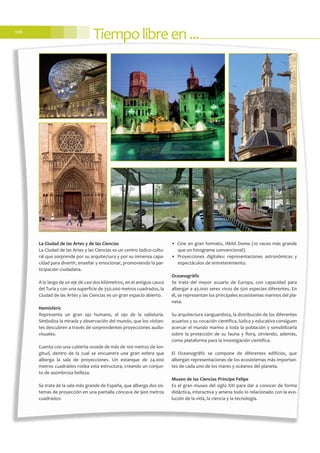 Tiempolibreen...106
La Ciudad de las Artes y de las Ciencias
La Ciudad de las Artes y las Ciencias es un centro lúdico-cultu-
ral que sorprende por su arquitectura y por su inmensa capa-
cidad para divertir, enseñar y emocionar, promoviendo la par-
ticipación ciudadana.
A lo largo de un eje de casi dos kilómetros, en el antiguo cauce
del Turia y con una superficie de 350.000 metros cuadrados, la
Ciudad de las Artes y las Ciencias es un gran espacio abierto.
Hemisfèric
Representa un gran ojo humano, el ojo de la sabiduría.
Simboliza la mirada y observación del mundo, que los visitan-
tes descubren a través de sorprendentes proyecciones audio-
visuales.
Cuenta con una cubierta ovoide de más de 100 metros de lon-
gitud, dentro de la cual se encuentra una gran esfera que
alberga la sala de proyecciones. Un estanque de 24.000
metros cuadrados rodea esta estructura, creando un conjun-
to de asombrosa belleza.
Se trata de la sala más grande de España, que alberga dos sis-
temas de proyección en una pantalla cóncava de 900 metros
cuadrados:
• Cine en gran formato, IMAX Dome (10 veces más grande
que un fotograma convencional).
• Proyecciones digitales: representaciones astronómicas y
espectáculos de entretenimiento.
Oceanogràfic
Se trata del mayor acuario de Europa, con capacidad para
albergar a 45.000 seres vivos de 500 especies diferentes. En
él, se representan los principales ecosistemas marinos del pla-
neta.
Su arquitectura vanguardista, la distribución de los diferentes
acuarios y su vocación científica, lúdica y educativa consiguen
acercar el mundo marino a toda la población y sensibilizarla
sobre la protección de su fauna y flora, sirviendo, además,
como plataforma para la investigación científica.
El Oceanogràfic se compone de diferentes edificios, que
albergan representaciones de los ecosistemas más importan-
tes de cada uno de los mares y océanos del planeta.
Museo de las Ciencias Príncipe Felipe
Es el gran museo del siglo XXI para dar a conocer de forma
didáctica, interactiva y amena todo lo relacionado con la evo-
lución de la vida, la ciencia y la tecnología.
 