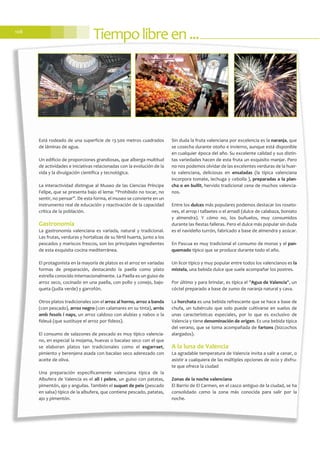 Tiempolibreen...108
Está rodeado de una superficie de 13.500 metros cuadrados
de láminas de agua.
Un edificio de proporciones grandiosas, que alberga multitud
de actividades e iniciativas relacionadas con la evolución de la
vida y la divulgación científica y tecnológica.
La interactividad distingue al Museo de las Ciencias Príncipe
Felipe, que se presenta bajo el lema: “Prohibido no tocar, no
sentir, no pensar”. De esta forma, el museo se convierte en un
instrumento real de educación y reactivación de la capacidad
crítica de la población.
Gastronomía
La gastronomía valenciana es variada, natural y tradicional.
Las frutas, verduras y hortalizas de su fértil huerta, junto a los
pescados y mariscos frescos, son los principales ingredientes
de esta exquisita cocina mediterránea.
El protagonista en la mayoría de platos es el arroz en variadas
formas de preparación, destacando la paella como plato
estrella conocido internacionalmente. La Paella es un guiso de
arroz seco, cocinado en una paella, con pollo y conejo, bajo-
queta (judía verde) y garrofón.
Otros platos tradicionales son el arroz al horno, arroz a banda
(con pescado), arroz negro (con calamares en su tinta), arròs
amb fesols i naps, un arroz caldoso con alubias y nabos o la
fideuá (que sustituye el arroz por fideos).
El consumo de salazones de pescado es muy típico valencia-
no, en especial la mojama, huevas o bacalao seco con el que
se elaboran platos tan tradicionales como el esgarraet,
pimiento y berenjena asada con bacalao seco aderezado con
aceite de oliva.
Una preparación específicamente valenciana típica de la
Albufera de Valencia es el all i pebre, un guiso con patatas,
pimentón, ajo y anguilas. También el suquet de peix (pescado
en salsa) típico de la albufera, que contiene pescado, patatas,
ajo y pimentón.
Sin duda la fruta valenciana por excelencia es la naranja, que
se cosecha durante otoño e invierno, aunque está disponible
en cualquier época del año. Su excelente calidad y sus distin-
tas variedades hacen de esta fruta un exquisito manjar. Pero
no nos podemos olvidar de las excelentes verduras de la huer-
ta valenciana, deliciosas en ensaladas (la típica valenciana
incorpora tomate, lechuga y cebolla ), preparadas a la plan-
cha o en bullit, hervido tradicional cena de muchos valencia-
nos.
Entre los dulces más populares podemos destacar los roseto-
nes, el arrop i tallaetes o el arnadí (dulce de calabaza, boniato
y almendra). Y cómo no, los buñuelos, muy consumidos
durante las fiestas falleras. Pero el dulce más popular sin duda
es el navideño turrón, fabricado a base de almendra y azúcar.
En Pascua es muy tradicional el consumo de monas y el pan-
quemado típico que se produce durante todo el año.
Un licor típico y muy popular entre todos los valencianos es la
mistela, una bebida dulce que suele acompañar los postres.
Por último y para brindar, es típica el "Agua de Valencia", un
cóctel preparado a base de zumo de naranja natural y cava.
La horchata es una bebida refrescante que se hace a base de
chufa, un tubérculo que solo puede cultivarse en suelos de
unas características especiales, por lo que es exclusivo de
Valencia y tiene denominación de origen. Es una bebida típica
del verano, que se toma acompañada de fartons (bizcochos
alargados).
A la luna de Valencia
La agradable temperatura de Valencia invita a salir a cenar, o
asistir a cualquiera de las múltiples opciones de ocio y disfru-
te que ofrece la ciudad
Zonas de la noche valenciana
El Barrio de El Carmen, en el casco antiguo de la ciudad, se ha
consolidado como la zona más conocida para salir por la
noche.
 