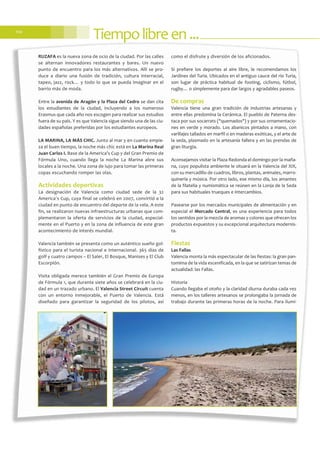 Tiempolibreen...110
RUZAFA es la nueva zona de ocio de la ciudad. Por las calles
se alternan innovadores restaurantes y bares. Un nuevo
punto de encuentro para los más alternativos. Allí se pro-
duce a diario una fusión de tradición, cultura interracial,
tapeo, jazz, rock… y todo lo que se pueda imaginar en el
barrio más de moda.
Entre la avenida de Aragón y la Plaza del Cedro se dan cita
los estudiantes de la ciudad, incluyendo a los numeroso
Erasmus que cada año nos escogen para realizar sus estudios
fuera de su país. Y es que Valencia sigue siendo una de las ciu-
dades españolas preferidas por los estudiantes europeos.
LA MARINA, LA MÁS CHIC. Junto al mar y en cuanto empie-
za el buen tiempo, la noche más chic está en La Marina Real
Juan Carlos I. Base de la America’s Cup y del Gran Premio de
Fórmula Uno, cuando llega la noche La Marina abre sus
locales a la noche. Una zona de lujo para tomar las primeras
copas escuchando romper las olas.
Actividades deportivas
La designación de Valencia como ciudad sede de la 32
America´s Cup, cuya final se celebró en 2007, convirtió a la
ciudad en punto de encuentro del deporte de la vela. A este
fin, se realizaron nuevas infraestructuras urbanas que com-
plementaron la oferta de servicios de la ciudad, especial-
mente en el Puerto y en la zona de influencia de este gran
acontecimiento de interés mundial.
Valencia también se presenta como un auténtico sueño gol-
fístico para el turista nacional e internacional. 365 días de
golf y cuatro campos – El Saler, El Bosque, Manises y El Club
Escorpión.
Visita obligada merece también el Gran Premio de Europa
de Fórmula 1, que durante siete años se celebrará en la ciu-
dad en un trazado urbano. El Valencia Street Circuit cuenta
con un entorno inmejorable, el Puerto de Valencia. Está
diseñado para garantizar la seguridad de los pilotos, así
como el disfrute y diversión de los aficionados.
Si prefiere los deportes al aire libre, le recomendamos los
Jardines del Turia. Ubicados en el antiguo cauce del río Turia,
son lugar de práctica habitual de footing, ciclismo, fútbol,
rugby… o simplemente para dar largos y agradables paseos.
De compras
Valencia tiene una gran tradición de industrias artesanas y
entre ellas predomina la Cerámica. El pueblo de Paterna des-
taca por sus socarrats ("quemados") y por sus ornamentacio-
nes en verde y morado. Los abanicos pintados a mano, con
varillajes tallados en marfil o en maderas exóticas, y el arte de
la seda, plasmado en la artesanía fallera y en las prendas de
gran liturgia.
Aconsejamos visitar la Plaza Redonda el domingo por la maña-
na, cuyo populista ambiente le situará en la Valencia del XIX,
con su mercadillo de cuadros, libros, plantas, animales, marro-
quinería y música. Por otro lado, ese mismo día, los amantes
de la filatelia y numismática se reúnen en la Lonja de la Seda
para sus habituales trueques e intercambios.
Pasearse por los mercados municipales de alimentación y en
especial el Mercado Central, es una experiencia para todos
los sentidos por la mezcla de aromas y colores que ofrecen los
productos expuestos y su excepcional arquitectura modernis-
ta.
Fiestas
Las Fallas
Valencia monta la más espectacular de las fiestas: la gran pan-
tomima de la vida escenificada, en la que se satirizan temas de
actualidad: las Fallas.
HIstoria
Cuando llegaba el otoño y la claridad diurna duraba cada vez
menos, en los talleres artesanos se prolongaba la jornada de
trabajo durante las primeras horas de la noche. Para ilumi-
 