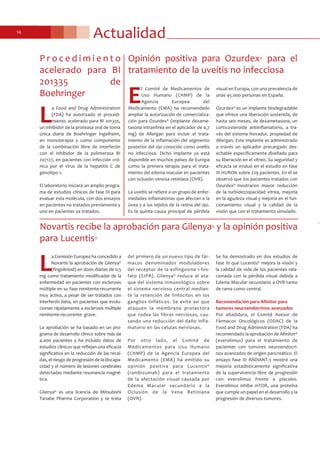 Actualidad14
Opinión positiva para Ozurdex® para el
tratamiento de la uveítis no infecciosa
E
l Comité de Medicamentos de
Uso Humano (CHMP) de la
Agencia Europea del
Medicamento (EMA) ha recomendado
ampliar la autorización de comercializa-
ción para Ozurdex® (implante dexame-
tasona intravítrea en el aplicador de 0,7
mg) de Allergan para incluir el trata-
miento de la inflamación del segmento
posterior del ojo conocido como uveítis
no infecciosa. Dicho implante ya está
disponible en muchos países de Europa
como la primera terapia para el trata-
miento del edema macular en pacientes
con oclusión venosa retiniana (OVR).
La uveítis se refiere a un grupo de enfer-
medades inflamatorias que afectan a la
úvea y a los tejidos de la retina del ojo.
Es la quinta causa principal de pérdida
visual en Europa, con una prevalencia de
unas 45.000 personas en España.
Ozurdex® es un implante biodegradable
que ofrece una liberación sostenida, de
hasta seis meses, de dexametasona, un
corticosteroide antiinflamatorio, a tra-
vés del sistema Novadur, propiedad de
Allergan. Este implante es administrado
a través un aplicador precargado des-
echable específicamente diseñado para
su liberación en el vítreo. Su seguridad y
eficacia se evaluó en el estudio en fase
III HURON sobre 229 pacientes. En él se
observó que los pacientes tratados con
Ozurdex® mostraron mayor reducción
de la turbidez/opacidad vítrea, mejoría
en la agudeza visual y mejoría en el fun-
cionamiento visual y la calidad de la
visión que con el tratamiento simulado.
Novartis recibe la aprobación para Gilenya® y la opinión positiva
para Lucentis®
L
a Comisión Europea ha concedido a
Novartis la aprobación de Gilenya®
(fingolimod) en dosis diarias de 0,5
mg como tratamiento modificador de la
enfermedad en pacientes con esclerosis
múltiple en su fase remitente-recurrente
muy activa, a pesar de ser tratados con
interferón beta, en pacientes que evolu-
cionan rápidamente a esclerosis múltiple
remitente-recurrente- grave.
La aprobación se ha basado en un pro-
grama de desarrollo clínico sobre más de
4.000 pacientes y ha incluido datos de
estudios clínicos que reflejan una eficacia
significativa en la reducción de las recaí-
das, el riesgo de progresión de la discapa-
cidad y el número de lesiones cerebrales
detectadas mediante resonancia magné-
tica.
Gilenya® es una licencia de Mitsubishi
Tanabe Pharma Corporation y se trata
del primero de un nuevo tipo de fár-
macos denominados moduladores
del receptor de la esfingosina 1-fos-
fato (S1PR). Gilenya® reduce el ata-
que del sistema inmunológico sobre
el sistema nervioso central median-
te la retención de linfocitos en los
ganglios linfáticos. Se evita así que
ataquen la membrana protectora
que rodea las fibras nerviosas, cau-
sando una reducción del daño infla-
matorio en las células nerviosas.
Por otro lado, el Comité de
Medicamentos para Uso Humano
(CHMP) de la Agencia Europea del
Medicamento (EMA) ha emitido su
opinión positiva para Lucentis®
(ranibizumab) para el tratamiento
de la afectación visual causada por
Edema Macular secundario a la
Oclusión de la Vena Retiniana
(OVR).
Se ha demostrado en dos estudios de
fase III que Lucentis® mejora la visión y
la calidad de vida de los pacientes rela-
cionada con la pérdida visual debida a
Edema Macular secundario a OVR tanto
de rama como central.
Recomendación para Afinitor para
tumores neuroendocrinos avanzados
Por añadidura, el Comité Asesor de
Fármacos Oncológicos (ODAC) de la
Food and Drug Administration (FDA) ha
recomendado la aprobación de Afinitor®
(everolimus) para el tratamiento de
pacientes con tumores neuroendocri-
nos avanzados de origen pancreático. El
ensayo fase III RADIANT-3 mostró una
mejoría estadísticamente significativa
de la supervivencia libre de progresión
con everolimus frente a placebo.
Everolimus inhibe mTOR, una proteína
que cumple un papel en el desarrollo y la
progresión de diversos tumores.
L
a Food and Drug Administration
(FDA) ha autorizado el procedi-
miento acelerado para BI 201335,
un inhibidor de la proteasa oral de toma
única diaria de Boehringer Ingelheim,
en monoterapia y como componente
de la combinación libre de interferón
con el inhibidor de la polimerasa BI
207127, en pacientes con infección cró-
nica por el virus de la hepatitis C de
genotipo 1.
El laboratorio iniciará un amplio progra-
ma de estudios clínicos de fase III para
evaluar esta molécula, con dos ensayos
en pacientes no tratados previamente y
uno en pacientes ya tratados.
P r o c e d i m i e n t o
acelerado para BI
201335 de
Boehringer
 