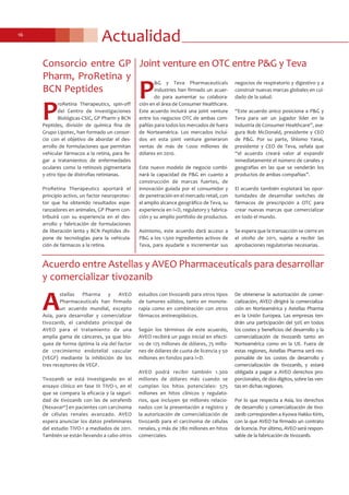 Actualidad16
P
&G y Teva Pharmaceuticals
Industries han firmado un acuer-
do para aumentar su colabora-
ción en el área de Consumer Healthcare.
Este acuerdo incluirá una joint venture
entre los negocios OTC de ambas com-
pañías para todos los mercados de fuera
de Norteamérica. Los mercados inclui-
dos en esta joint venture generaron
ventas de más de 1.ooo millones de
dólares en 2010.
Este nuevo modelo de negocio combi-
nará la capacidad de P&G en cuanto a
construcción de marcas fuertes, de
innovación guiada por el consumidor y
de penetración en el mercado retail, con
el amplio alcance geográfico de Teva, su
experiencia en I+D, regulatory y fabrica-
ción y su amplio portfolio de productos.
Asimismo, este acuerdo dará acceso a
P&G a los 1.500 ingredientes activos de
Teva, para ayudarle a incrementar sus
negocios de respiratorio y digestivo y a
construir nuevas marcas globales en cui-
dado de la salud.
“Este acuerdo único posiciona a P&G y
Teva para ser un jugador líder en la
industria de Consumer Healthcare”, ase-
gura Bob McDonald, presidente y CEO
de P&G. Por su parte, Shlomo Yanai,
presidente y CEO de Teva, señala que
“el acuerdo creará valor al expandir
inmediatamente el número de canales y
geografías en las que se venderán los
productos de ambas compañías”.
El acuerdo también explotará las opor-
tunidades de desarrollar switches de
fármacos de prescripción a OTC para
crear nuevas marcas que comercializar
en todo el mundo.
Se espera que la transacción se cierre en
el otoño de 2011, sujeta a recibir las
aprobaciones regulatorias necesarias.
Joint venture en OTC entre P&G y Teva
Acuerdo entre Astellas y AVEO Pharmaceuticals para desarrollar
y comercializar tivozanib
A
stellas Pharma y AVEO
Pharmaceuticals han firmado
un acuerdo mundial, excepto
Asia, para desarrollar y comercializar
tivozanib, el candidato principal de
AVEO para el tratamiento de una
amplia gama de cánceres, ya que blo-
quea de forma óptima la vía del factor
de crecimiento endotelial vascular
(VEGF) mediante la inhibición de los
tres receptores de VEGF.
Tivozanib se está investigando en el
ensayo clínico en fase III TIVO-1, en el
que se compara la eficacia y la seguri-
dad de tivozanib con las de sorafenib
(Nexavar®) en pacientes con carcinoma
de células renales avanzado. AVEO
espera anunciar los datos preliminares
del estudio TIVO-1 a mediados de 2011.
También se están llevando a cabo otros
estudios con tivozanib para otros tipos
de tumores sólidos, tanto en monote-
rapia como en combinación con otros
fármacos antineoplásicos.
Según los términos de este acuerdo,
AVEO recibirá un pago inicial en efecti-
vo de 125 millones de dólares, 75 millo-
nes de dólares de cuota de licencia y 50
millones en fondos para I+D.
AVEO podrá recibir también 1.300
millones de dólares más cuando se
cumplan los hitos potenciales: 575
millones en hitos clínicos y regulato-
rios, que incluyen 90 millones relacio-
nados con la presentación a registro y
la autorización de comercialización de
tivozanib para el carcinoma de células
renales, y más de 780 millones en hitos
comerciales.
De obtenerse la autorización de comer-
cialización, AVEO dirigirá la comercializa-
ción en Norteamérica y Astellas Pharma
en la Unión Europea. Las empresas ten-
drán una participación del 50% en todos
los costes y beneficios del desarrollo y la
comercialización de tivozanib tanto en
Norteamérica como en la UE. Fuera de
estas regiones, Astellas Pharma será res-
ponsable de los costes de desarrollo y
comercialización de tivozanib, y estará
obligada a pagar a AVEO derechos pro-
porcionales, de dos dígitos, sobre las ven-
tas en dichas regiones.
Por lo que respecta a Asia, los derechos
de desarrollo y comercialización de tivo-
zanib corresponden a Kyowa Hakko Kirin,
con la que AVEO ha firmado un contrato
de licencia. Por último, AVEO será respon-
sable de la fabricación de tivozanib.
P
roRetina Therapeutics, spin-off
del Centro de Investigaciones
Biológicas-CSIC, GP Pharm y BCN
Peptides, división de química fina de
Grupo Lipotec, han formado un consor-
cio con el objetivo de abordar el des-
arrollo de formulaciones que permitan
vehicular fármacos a la retina, para lle-
gar a tratamientos de enfermedades
oculares como la retinosis pigmentaria
y otro tipo de distrofias retinianas.
ProRetina Therapeutics aportará el
principio activo, un factor neuroprotec-
tor que ha obtenido resultados espe-
ranzadores en animales, GP Pharm con-
tribuirá con su experiencia en el des-
arrollo y fabricación de formulaciones
de liberación lenta y BCN Peptides dis-
pone de tecnologías para la vehicula-
ción de fármacos a la retina.
Consorcio entre GP
Pharm, ProRetina y
BCN Peptides
 
