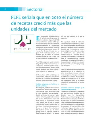 Sectorial28
FEFE señala que en 2010 el número
de recetas creció más que las
unidades del mercado
E
l Observatorio del Medicamento
de la Federación Empresarial de
Farmacéuticos Españoles (FEFE)
correspondiente a febrero señala que
en 2010 el número de recetas del siste-
ma público aumentó un 2,36% más que
las unidades de mercado, que crecieron
un 0,8%. Concretamente, el número de
recetas fue de 957.895.426, con un
gasto medio por receta de 12,75 euros,
mientras que el número de unidades
del mercado fue de 1.199.821.900, con
un precio medio de 10,88 euros (PVL).
Para FEFE, esto prueba que la reducción
del gasto en medicamentos solo se ha
conseguido mediante deducciones y
descuentos y no porque se haya conte-
nido la demanda, por lo que califica a
dicha reducción de “espejismo”.
El Observatorio señala también que las
Comunidades Autónomas absorberían
en torno al 82% de los medicamentos
vendidos por la industria en España.
Medidas adoptadas en Galicia y en
Castilla-La Mancha
Por otra parte, el Observatorio reflexio-
na sobre las medidas en materia de
reducción del gasto farmacéutico que
se están llevando a cabo en Galicia y
Castilla-La Mancha. En cuanto a la Ley
12/2010 de Galicia, la admisión a trámite
del recurso del Gobierno contra ella
lleva consigo su suspensión durante
cinco meses, por lo que el Tribunal
Constitucional deberá pronunciarse en
este plazo. Por lo que respecta a su inci-
dencia en el gasto farmacéutico, el
Observatorio apunta que la norma
gallega solo ha actuado durante la
mitad del mes de febrero y los resulta-
dos han sido menores de lo que se
esperaba.
Por su parte, la retirada de 147 marcas
comerciales correspondientes a 31 princi-
pios activos del programa de prescripción
electrónica de Castilla-La Mancha ha oca-
sionado que Farmaindustria prepare
acciones legales contra ella, mientras que
la Federación de Empresarios
Farmacéuticos de Castilla-La Mancha
(FEFCAM) ha reclamado al consejero de
Salud de Castilla-La Mancha, Fernando
Lamata, una campaña de información a
los usuarios y una solución para los pro-
ductos en stock que salen de la prescrip-
ción electrónica.
Para FEFE, ambas operaciones vulneran la
igualdad de trato de los ciudadanos de
estas Comunidades respecto a los del
resto de regiones y hay que enmarcarlas
en la falta de un sistema eficaz de finan-
ciación de la sanidad, que se ha hecho
más evidente por efecto de la crisis y la
reducción de recaudación de las adminis-
traciones.
Conciertos entre los Colegios y las
Comunidades Autónomas
Otro asunto que aborda el Observatorio
son los Conciertos firmados por los
Colegios con las Comunidades
Autónomas, que incluyen programas de
Atención Farmacéutica y de Salud Pública
a realizar por las oficinas de farmacia
como colaboración voluntaria o enmarca-
dos en pruebas piloto. FEFE lamenta que
la mayor parte de estas actividades, si se
realizan por alguna farmacia, no son
remuneradas. El coste global de estos ser-
vicios no supera actualmente los 60.000
euros anuales o 2,80 euros por farmacia.
 