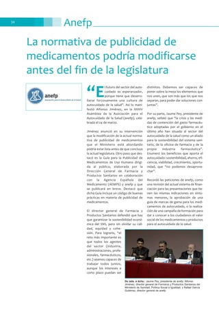 Anefp34
La normativa de publicidad de
medicamentos podría modificarse
antes del fin de la legislatura
“E
l futuro del sector del auto-
cuidado es esperanzador,
porque tiene que desarro-
llarse forzosamente una cultura de
autocuidado de la salud”. Así lo mani-
festó Alfonso Jiménez, en la XXXIV
Asamblea de la Asociación para el
Autocuidado de la Salud (anefp), cele-
brada el 24 de marzo.
Jiménez anunció en su intervención
que la modificación de la actual norma-
tiva de publicidad de medicamentos
que el Ministerio está abordando
podría estar lista antes de que concluya
la actual legislatura. Otro paso que des-
tacó es la Guía para la Publicidad de
Medicamentos de Uso Humano dirigi-
da al público, elaborada por la
Dirección General de Farmacia y
Productos Sanitarios en colaboración
con la Agencia Española del
Medicamento (AEMPS) y anefp y que
se publicará en breve. Destacó que
dicha Guía incluye un código de buenas
prácticas en materia de publicidad de
medicamentos.
El director general de Farmacia y
Productos Sanitarios defendió que hay
que garantizar la sostenibilidad econó-
mica del SNS, pero sin olvidar su cali-
dad, equidad y cohe-
sión. Para lograrlo, “el
reto más importante es
que todos los agentes
del sector (industria,
administraciones, profe-
sionales, farmacéuticos,
etc.) seamos capaces de
trabajar todos juntos,
aunque los intereses a
corto plazo puedan ser
distintos. Debemos ser capaces de
poner sobre la mesa los elementos que
nos unen, que son más que los que nos
separan, para poder dar soluciones con-
juntas”.
Por su parte, Jaume Pey, presidente de
anefp, señaló que “la crisis y las medi-
das de contención del gasto farmacéu-
tico adoptadas por el gobierno en el
último año han situado al sector del
autocuidado de la salud como un aliado
para la sostenibilidad del sistema sani-
tario, de la oficina de farmacia y de la
propia industria farmacéutica”.
Enumeró los beneficios que aporta el
autocuidado: sostenibilidad, ahorro, efi-
ciencia, viabilidad, crecimiento, oportu-
nidad, que “no podemos desaprove-
char”.
Recordó las peticiones de anefp, como
una revisión del actual sistema de finan-
ciación para las presentaciones que tie-
nen las mismas indicaciones en sínto-
mas menores, la aprobación de una
guía de marcas de gama para los medi-
camentos de autocuidado, o la realiza-
ción de una campaña de formación para
dar a conocer a los ciudadanos el valor
social de los medicamentos y productos
para el autocuidado de la salud.
De izda. a dcha.: Jaume Pey, presidente de anefp; Alfonso
Jiménez, director general de Farmacia y Productos Sanitarios del
Ministerio de Sanidad, Política Social e Igualdad, y Rafael García
Gutiérrez, director general de anefp
 