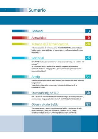 Sumario4
Editorial 3
Actualidad 6
Tribuna de Farmaindustria 26
Tribuna de opinión de Farmaindustria: “FARMAINDUSTRIA toma medidas
legales contra la exclusión por el Sescam de 133 medicamentos de la receta
electrónica”
Sectorial 28
FEFE: “FEFE señala que en 2010 el número de recetas creció más que las unidades del
mercado”
“El XI Congreso de FEFE se centrará en el debate competencial autonómico”
FORÉTICA: “La brecha entre pequeñas y grandes empresas se agranda en cuanto a
Responsabilidad Social”
Anefp 34
“La normativa de publicidad de medicamentos podría modificarse antes del fin de
la legislatura”
“Acuerdo de colaboración entre anefp y la Asociación de Usuarios de la
Comunicación (AUC)”
Outsourcing de I+D 36
“Las CRO buscan convertirse en expertos en metodología de investigación clínica,
minimizando el riesgo para los laboratorios”. REUNIÓN OUTSOURCING DE I+D
Observatorio Zeltia 52
“Formar portavoces y aportar contexto según el público y los tiempos de cada
medio contribuiría a mejorar la información científica”. FOCUS GROUP
OBSERVATORIO ZELTIA-CESIF (4ª PARTE): PERIODISTAS Y CIENTÍFICOS
 