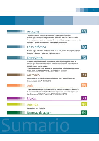 5
Sumario
Libros 91
Normas de autor 114
Agenda 94
Tiempo libre en... VALENCIA
Artículos 63
“Outsourcing en la industria farmacéutica”. JAVIER CORTÉS. KROLL
“Los ensayos clínicos y su aseguramiento”. VICTORIA GONZÁLEZ. HDI SEGUROS
“Tomar decisiones correctas basadas en la información. Un reto permanente para la
Dirección”. JAVIER ARQUELLADAS. OMEGA CRM CONSULTING
Caso práctico 69
“Sandoz logra reducir las incidencias hasta en un 80% gracias a la simplificación en
la gestión”. SANDOZ Y MAKESOFT TECHNOLOGIES
Entrevistas 72
“Estamos comprometidos con la innovación, tanto en investigación como en
servicios que mejoren la eficacia en la toma de decisiones en la práctica clínica”.
PURA ÁLVAREZ. ROCHE FARMA
“El visitador médico actual se siente un profesional tan útil como incomprendido”.
ANGEL LEÓN. AUTOR DE LA NOVELA CARTAS DESDE EL OLVIDO
Mercado 81
“Desaceleración en el mercado Consumer Health por el menor número de
lanzamientos de éxito”. IMS HEALTH
Aula 83
“Cuestiones de Investigación de Mercados en el Sector Farmacéutico. Módulo V:
La importancia de ofrecer los beneficios de un producto. Concepto de producto y
test de concepto”. MAITE PALACIOS. EPISTÉME HEALTHCARE
 