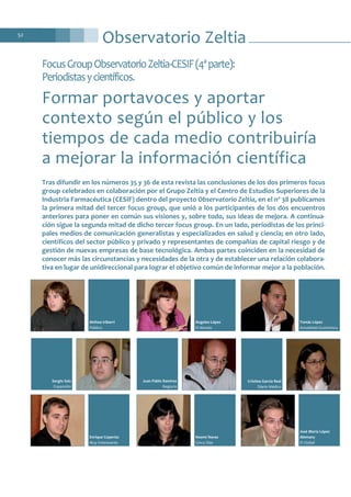 Tras difundir en los números 35 y 36 de esta revista las conclusiones de los dos primeros focus
group celebrados en colaboración por el Grupo Zeltia y el Centro de Estudios Superiores de la
Industria Farmacéutica (CESIF) dentro del proyecto Observatorio Zeltia, en el nº 38 publicamos
la primera mitad del tercer focus group, que unió a los participantes de los dos encuentros
anteriores para poner en común sus visiones y, sobre todo, sus ideas de mejora. A continua-
ción sigue la segunda mitad de dicho tercer focus group. En un lado, periodistas de los princi-
pales medios de comunicación generalistas y especializados en salud y ciencia; en otro lado,
científicos del sector público y privado y representantes de compañías de capital riesgo y de
gestión de nuevas empresas de base tecnológica. Ambas partes coinciden en la necesidad de
conocer más las circunstancias y necesidades de la otra y de establecer una relación colabora-
tiva en lugar de unidireccional para lograr el objetivo común de informar mejor a la población.
Observatorio Zeltia52
FocusGroupObservatorioZeltia-CESIF(4ªparte):
Periodistasycientíficos.
Formar portavoces y aportar
contexto según el público y los
tiempos de cada medio contribuiría
a mejorar la información científica
Enrique Coperías
Muy Interesante
Noemí Navas
Cinco Días
José María López
Alemany
El Global
Ainhoa Iriberri
Público
Ángeles López
El Mundo
Tomás López
Actualidad Económica
Sergio Saiz
Expansión
Juan Pablo Ramírez
Negocio
Cristina García Real
Diario Médico
 