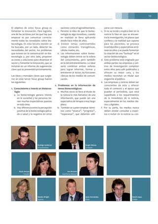 53
Natalia Wright
Sylentis
Jesús Hernández
CNIO
Rodrigo Gutiérrez
El Economista
Sergio Alonso
La Razón
David López
B-Able
Rocío Arroyo
Amadix
Ion Arocena
Suanfarma Biotech
El objetivo de estos focus group es
fomentar la innovación. Para lograrlo,
una de las acciones por las que hay que
empezar es por comunicar correcta-
mente todas las novedades sobre bio-
tecnología. En esta tercera reunión se
ha buscado, por un lado, detectar las
necesidades del sector, los problemas
que existen en la comunicación en bio-
tecnología y, por otro lado, proponer
acciones y soluciones para dinamizar el
sector y fomentar la innovación, que se
incluirán en un informe de sugerencias
clave que se presentará próximamente.
Las ideas y mensajes claves que surgie-
ron en este tercer focus group fueron
los siguientes:
1. Conocimiento e interés en biotecno-
logía:
a. La biotecnología genera interés
en la sociedad y las personas tie-
nen muchas expectativas puestas
en esta área.
b. Hay diferencia entre la percepción
positiva de la biotecnología aplica-
da a salud y la negativa en otros
sectores como el agroalimentario.
c. Persiste la idea de que la biotec-
nología es algo novedoso, cuando
en realidad se lleva aplicando
desde hace miles de años.
d. Existen temas controvertidos
como clonación, transgénicos,
células madre, etc.
e. Las informaciones sobre biotec-
nología deben entrar en la esfera
del conocimiento, pero también
en la del entretenimiento. Lo ideal
sería combinar ambas esferas
para lograr informar, formar y
entretener al lector, las funciones
clásicas de los medios de comuni-
cación.
2. Problemas en la información de
temas biotecnológicos:
a. Muchas veces se lleva al titular de
la noticia lo más llamativo de una
información, que puede ser una
espectativa de terapia a muy largo
plazo.
b. También se suelen emplear térmi-
nos como “avance”, “progreso”,
“esperanza”, que deberían utili-
zarse con mesura.
c. Si no se incide y explica bien en la
noticia la fase en que se encuen-
tra la investigación, los plazos que
conlleva y la realidad que supone
para los pacientes, se provoca
incertidumbre y espectativas erró-
neas en ellos y se puede fomentar
la creación de una “burbuja” en el
sector biotecnológico.
d. Este problema está originado por
ambas partes: las empresas y cen-
tros de investigación compiten
entre ellos para salir publicados y
ofrecen su mejor cara, y los
medios necesitan un titular que
enganche al público.
e. Las empresas y centros deben ser
conscientes de esto y ofrecer
todo el contexto y el apoyo que
puedan al periodista, que está
supeditado a los requerimientos
de la inmediatez de la noticia,
especialmente en los medios dia-
rios y digitales.
f. Por su parte, los medios nunca
deben olvidar consultar a exper-
tos e incluir en la noticia su con-
 