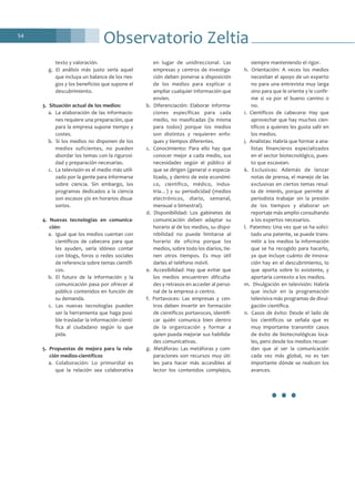 Observatorio Zeltia54
texto y valoración.
g. El análisis más justo sería aquel
que incluya un balance de los ries-
gos y los beneficios que supone el
descubrimiento.
3. Situación actual de los medios:
a. La elaboración de las informacio-
nes requiere una preparación, que
para la empresa supone tiempo y
costes.
b. Si los medios no disponen de los
medios suficientes, no pueden
abordar los temas con la rigurosi-
dad y preparación necesarias.
c. La televisión es el medio más utili-
zado por la gente para informarse
sobre ciencia. Sin embargo, los
programas dedicados a la ciencia
son escasos y/o en horarios disua-
sorios.
4. Nuevas tecnologías en comunica-
ción:
a. Igual que los medios cuentan con
científicos de cabecera para que
les ayuden, sería idóneo contar
con blogs, foros o redes sociales
de referencia sobre temas científi-
cos.
b. El futuro de la información y la
comunicación pasa por ofrecer al
público contenidos en función de
su demanda.
c. Las nuevas tecnologías pueden
ser la herramienta que haga posi-
ble trasladar la información cientí-
fica al ciudadano según lo que
pida.
5. Propuestas de mejora para la rela-
ción medios-científicos
a. Colaboración: Lo primordial es
que la relación sea colaborativa
en lugar de unidireccional. Las
empresas y centros de investiga-
ción deben ponerse a disposición
de los medios para explicar o
ampliar cualquier información que
envíen.
b. Diferenciación: Elaborar informa-
ciones específicas para cada
medio, no masificadas (la misma
para todos) porque los medios
son distintos y requieren enfo-
ques y tiempos diferentes.
c. Conocimiento: Para ello hay que
conocer mejor a cada medio, sus
necesidades según el público al
que se dirigen (general o especia-
lizado, y dentro de este económi-
co, científico, médico, indus-
tria…) y su periodicidad (medios
electrónicos, diario, semanal,
mensual o bimestral).
d. Disponibilidad: Los gabinetes de
comunicación deben adaptar su
horario al de los medios, su dispo-
nibilidad no puede limitarse al
horario de oficina porque los
medios, sobre todo los diarios, tie-
nen otros tiempos. Es muy útil
darles el teléfono móvil.
e. Accesibilidad: Hay que evitar que
los medios encuentren dificulta-
des y retrasos en acceder al perso-
nal de la empresa o centro.
f. Portavoces: Las empresas y cen-
tros deben invertir en formación
de científicos portavoces, identifi-
car quién comunica bien dentro
de la organización y formar a
quien pueda mejorar sus habilida-
des comunicativas.
g. Metáforas: Las metáforas y com-
paraciones son recursos muy úti-
les para hacer más accesibles al
lector los contenidos complejos,
siempre manteniendo el rigor.
h. Orientación: A veces los medios
necesitan el apoyo de un experto
no para una entrevista muy larga
sino para que le oriente y le confir-
me si va por el bueno camino o
no.
i. Científicos de cabecera: Hay que
aprovechar que hay muchos cien-
tíficos a quienes les gusta salir en
los medios.
j. Analistas: Habría que formar a ana-
listas financieros especializados
en el sector biotecnológico, pues-
to que escasean.
k. Exclusivas: Además de lanzar
notas de prensa, el manejo de las
exclusivas en ciertos temas resul-
ta de interés, porque permite al
periodista trabajar sin la presión
de los tiempos y elaborar un
reportaje más amplio consultando
a los expertos necesarios.
l. Patentes: Una vez que se ha solici-
tado una patente, se puede trans-
mitir a los medios la información
que se ha recogido para hacerlo,
ya que incluye cuánto de innova-
ción hay en el descubrimiento, lo
que aporta sobre lo existente, y
aportaría contexto a los medios.
m. Divulgación en televisión: Habría
que incluir en la programación
televisiva más programas de divul-
gación científica.
n. Casos de éxito: Desde el lado de
los científicos se señala que es
muy importante transmitir casos
de éxito de biotecnológicas loca-
les, pero desde los medios recuer-
dan que al ser la comunicación
cada vez más global, no es tan
importante dónde se realicen los
avances.
•••
 