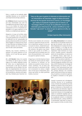 57
listas, y cuando se ha realizado algún
reportaje televisivo se ha emitido en
una franja horaria de baja audiencia.
A. I. (Público): Desde mi punto de vista,
por muy interesantes que sean las
investigaciones que lleva a cabo un cen-
tro, si a los medios les resulta difícil
comunicarse con él o a la persona res-
ponsable no le gusta aparecer en los
medios, es complicado que aparezca.
Respecto a lo que se ha dicho sobre
que el científico está muy ocupado
como para pedirle que se involucre en
la redacción de los comunicados de
prensa, estoy de acuerdo con lo que ha
dicho Ángeles, la mayoría de las veces
no hace falta que nos dediquen mucho
tiempo, bastaría con cinco minutos y
que nos den cuatro pinceladas.
Además, hay muchos científicos a
quienes sí les gusta aparecer en los
medios, con lo cual hay que aprove-
char eso.
Á. L. (El Mundo): Estoy de acuerdo
con Ainhoa en que el que un centro
salga en los medios depende mucho
de cómo sea su departamento de
comunicación o del tipo de relación
que mantiene con los medios. Por otro
lado, los departamentos de ciencia y
salud somos los “hermanitos pobres”
en los periódicos, tenemos una capaci-
dad muy limitada para hacernos oír.
Muchas veces tratamos de convencer
a nuestros superiores de que una noti-
cia es importante aunque no sea una
cura para el cáncer, simplemente por-
que es un avance importante dentro
del contexto. Me parece muy intere-
sante lo que sucede en el CNIO y a
mucha gente de la sociedad, pero a la
hora de presentárselo a mis superio-
res quizá no opinan lo mismo.
Al igual que a nivel de empresa el peso
que tienen en nuestro país las empre-
sas científicas es limitado, en los
medios nos sucede lo mismo a las sec-
ciones científicas. No sé hasta qué
punto este país es consciente de que
sin la innovación no vamos a ningún
sitio. Se dice que es importante, pero
¿hasta qué punto se están poniendo
medios, recursos?
E. C. (Muy Interesante): En mi anterior
intervención no he querido mostrar nin-
gún tipo de lamento. Llevo más de 20
años trabajando en el campo de la divul-
gación científica, y a lo largo de este
tiempo la calidad de contenidos ha ido
mejorando. Hubo momento en el que
incluso ocupaba puestos relevantes
dentro de los periódicos, la ciencia era
un referente, incluso –¡Qué cosa!– se
hacían suplementos de ciencia dentro
de los diarios. Eso está en caída libre. Lo
que se avecina es muy preocupante a
nivel de divulgación científica. Sin ir más
lejos, el MIT (Instituto de Tecnología de
Massachussets) ha hecho un llama-
miento a nivel internacional para que
vaya gente a estudiar periodismo cientí-
fico, porque detectan una creciente
apatía social hacia la física, las matemá-
ticas, la química y la ciencia en general.
En España la situación es más grave
aún.
Cuando la presencia de la divulgación
científica decrece en el escaparate
social, el interés de la población por ella
también se resiente. Hoy en día, para la
gente el referente en información son
los informativos de televisión. Según la
última Encuesta Nacional de Percepción
Social de la Ciencia y la Tecnología que
realiza la Fundación Española para la
Ciencia y la Tecnología (FECYT), el 76,9%
de la población recurre a la televisión
para informarse de.. ¡temas científicos!
La mal llamada “caja tonta” es clave; lo
que no aparece en ella, no existe. Estoy
“Hoy en día, para la gente el referente en información son
los informativos de televisión. Según la última Encuesta
Nacional de Percepción Social de la Ciencia y la Tecnología
que realiza la Fundación Española para la Ciencia y la
Tecnología (FECYT), el 76,9% de la población recurre a la
televisión para informarse de.. ¡temas científicos! La mal
llamada “caja tonta” es clave; lo que no aparece en ella, no
existe”
Enrique Coperías (Muy Interesante)
 