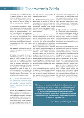 58
convencido de que si la televisión deja-
ra de emitir partidos de fútbol, el inte-
rés por el fútbol decrecería, y si empe-
zara a poner en prime time, por ejem-
plo, partidos de tenis de mesa, la afi-
ción por este deporte se dispararía.
En este contexto, vemos que la biome-
dicina aparece más por ser un tema de
salud, pero la ciencia en televisión solo
aparece en programas sueltos a hora-
rios intempestivos. Si las televisiones
metiesen sus cámaras en el CNIO, o en
otra institución de las que están hacien-
do investigaciones de interés y mostra-
sen sus diferentes aspectos en distintas
televisiones, en programas de divulga-
ción, seguramente habría más interés
por la ciencia.
J. H. (CNIO): Mi preocupación es si real-
mente somos capaces de cambiar esta
realidad o no.
E. C. (Muy Interesante): Si desde la
administración pública no hay un claro
apoyo, la industria privada no lo va a
hacer: esta no van a poner ciencia en
prime time, si no es tan rentable o más
como un programa del corazón. Sin
embargo, cuando se plantea el tema de
la divulgación en televisión, la
Administración suele ser reacia. Si a
nivel institucional no ven claro que hay
que apoyar la divulgación biomédica,
sanitaria, científica, biotecnológica, no
lo va a hacer la empresa privada.
O. Z.-C.: Pasamos al bloque de informa-
ción vs publicidad. ¿Consideran que las
empresas aprovechan la comunicación
para publicitar? ¿Las noticias tienen que
vender a toda costa para que sean
publicadas?
J. Mª L. A. (El Global): En mi opinión,
gran parte de la comunicación está vin-
culada a generar un conocimiento que
luego va a dar un beneficio, que puede
ser publicidad o simplemente notorie-
dad, pero al final prácticamente cual-
quier comunicado va a tener un trasfon-
do económico, publicitario. Desde nues-
tro lado nos corresponde cribar lo que
nos llega para que esa publicidad al
menos no llegue tal cual.
D. L. (B-Able): Evidentemente, hay mar-
keting detrás de las notas de prensa, a
menos que sea una noticia especial, que
ha investigado el propio medio, un
comunicado siempre tiene alguna
intención detrás, algún aspecto marke-
tiniano, ya sea notoridad, búsqueda de
financiación, etc.
Como ha comentado Jesús, estamos
siempre lamentándonos de lo mal que
está la situación, pero es que actual-
mente la situación es realmente negati-
va, no solo en el sector biotecnológico
sino en todos los sectores. La realidad
es que la crisis está siendo muy fuerte y
hay que salir de ella. Creo que todos los
que estamos aquí tenemos claro que la
innovación es básica para poder salir
adelante y poder cambiar el modelo
económico de este país. Sin innovación,
sin gestión del conocimiento, sin gene-
rar valor añadido y crear empresas que
generen valor diferenciador de cara a
competir y a generar empleo de calidad
a largo plazo, no conseguiremos estar
en posición para competir en el resto
del mundo.
Si nos comparamos con otros países se
ve la enorme diferencia, la cantidad de
empresas de base tecnológica que sur-
gen en EEUU, el número de empresas
que salen a Bolsa en Israel…, y aquí
todavía estamos viéndolas venir, cuan-
do tenemos los investigadores y el
conocimiento necesarios para poder
salir adelante. La innovación es necesa-
ria para un cambio de modelo en este
país y llegar a un modelo que sea soste-
nible. Desde el punto de vista periodísti-
co tenéis que hacer llegar esta posición
a todo el mundo.
R. A. (Amadix): En la comparativa fren-
te a países como Israel, Suecia o Japón,
hay que tener en cuenta que su marco
es completamente diferente. Dicho
esto, me parece positivo que lo tenga-
mos presente y que nos sirva para avan-
zar hacia posibles soluciones, teniendo
en cuenta las dificultades del sector bio-
tecnológico español.
En cuanto a las dificultades que estáis
planteando los medios de comunica-
ción, creo que tras ellas se esconde un
aspecto positivo, y es que, a pesar de
que demandemos más espacios para la
divulgación de la ciencia, el conoci-
miento de los ciudadanos en materia
de biotecnología cada vez es mayor.
Esto se debe a la labor que realizáis los
medios y a la que lleva a cabo el sector
para darse a conocer. A modo de ejem-
plo, el informe Relevancia de la
Biotecnología en España 2009 que ela-
bora Genoma España incluye una
encuesta sobre la percepción pública
de la biotecnología en la que se hace
una batería de preguntas para el eva-
luar el grado de conocimiento biotec-
nológico de la población, por ejemplo
Observatorio Zeltia
“Gran parte de la comunicación está vinculada a generar un
conocimiento que luego va a dar un beneficio, que puede
ser publicidad o simplemente notoriedad, pero al final
prácticamente cualquier comunicado va a tener un
trasfondo económico, publicitario. Desde nuestro lado nos
corresponde cribar lo que nos llega para que esa publicidad
al menos no llegue tal cual”
José María López Alemany (El Global)
 