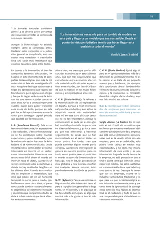59
“Los tomates naturales contienen
genes”, y se observa que el porcentaje
de respuestas correctas va siendo cada
vez mayor cada año.
Aunque la biotecnología ha existido
siempre, como se comentaba antes,
trasladar estos conceptos a la pobla-
ción general es complicado, son con-
ceptos muy novedosos y trasladarlos
lleva una labor muy importante que
estamos llevando a cabo entre todos.
En cuanto a la innovación, si bien las
compañías tenemos dificultades, en
España en este momento hay 25 com-
pañías biotecnológicas con más de 110
moléculas en fase de investigación clí-
nica. No quiere decir que todas vayan a
llegar a la aprobación o que vayan a ser
blockbusters, pero algunas van a llegar
y las que lo hagan serán casos de éxito
con los que vamos a poder contar en
unos años. Ahí va a ser muy importante
vuestro papel para poder transmitir
esos casos de éxito, porque en este
país hacen falta precisamente casos de
éxito para conseguir capital privado
que apueste por la innovación.
I. A. (Suanfarma Biotech): Este es un
tema muy interesante, las expectativas
y las realidades. El sector biotecnológi-
co se ha construido sobre muchas
expectativas y pocas realidades, y por
la madurez del sector los casos de éxito
todavía no se han materializado. Desde
mi perspectiva, como gestor de capital
interesado en invertir en el sector,
como intermediarios financieros nos
resulta muy difícil atraer el interés del
inversor hacia el sector, cuando es un
sector construido sobre expectativas y
donde no hay realidades tangibles en
los últimos años. Cuando esas realida-
des se empiecen a materializar, que
creo que podrá ser en un horizonte
temporal no corto pero sí medio, pro-
bablemente unos cinco años, el pano-
rama puede cambiar sustancialmente.
El diagnóstico de optimismo matizado
y contenido que compartimos todos se
debe a la baja madurez que tiene el sec-
tor en estos momentos.
Ahora bien, me preocupa que las difi-
cultades económicas en estos últimos
años, que son más coyunturales que
estructurales en la economía, afecten
a la materialización de estas expecta-
tivas en realidades, por la radical baja-
da que ha habido en los flujos finan-
cieros, y esto perjudique al sector.
C. G. R. (Diario Médico): Te refieres a
la materialización de las expectativas
en España, porque a nivel internacio-
nal ya se ha producido y aun así no ha
adquirido mucha más notoriedad.
Para mí, en este caso el factor cerca-
nía no es tan importante, porque la
comunicación es cada vez es más glo-
bal; nos influye también lo que ocurre
en el resto del mundo, y ya hace tiem-
po que nos enteramos y hacemos
seguimiento de cosas que se han
materializado en el sector biotec en
otros países. Por tanto, creo que
puede aumentar algo el interés por la
cercanía, cuando una investigación se
genera en nuestro entorno, pero no
tanto como pueda parecer; más bien
el interés lo aporta la dimensión de un
hallazgo. Hoy en día, los procesos son
muy globales y nos interesa muchísi-
mo cualquier avance notorio, inde-
pendientemente de dónde se produz-
ca.
N. W. (Sylentis): Pero esas noticias no
llegan mucho, si te interesa el tema sí,
pero a la población general no le llega
tanto. En mi opinión, si es algo que se
ha descubierto en tu país, es algo que
motiva más a la gente a buscar más
información.
C. G. R. (Diario Médico): Quizá algo sí,
pero en mi opinión dependerá más de la
dimensión de un descubrimiento; no es
lo mismo si se trata de un pequeño
avance que si hablamos, por ejemplo,
de la curación del cáncer. También influ-
ye mucho la apuesta de cada país por la
ciencia y la innovación, la formación
desde los colegios y la facultades, y aquí
nos falta mucho esa cultura.
O. Z.-C.: ¿Sienten que reciben comunica-
dos de empresas para mantener un
nivel de atención publicitaria y no ver-
daderas noticias?
Sergio Alonso (La Razón): En mi opi-
nión es así. El 90% de las noticias que
recibimos para nuestro medio son bási-
camente autopromoción de la empresa,
que está bien, es interesante y conviene
saber cuál es la versión oficial de cada
empresa, pero no es publicable, solo
podría tener cabida en medios muy
especializados, y no todo. Hay mucha
información de este estilo y es una
información fraguada desde dentro de
la empresa, no está pensada en que al
final el que la tiene que leer es el consu-
midor o el médico. Ese salto cualitativo
en la comunicación tiene que haberlo y
creo que no lo hay. Creo que lo tienen
que dar las empresas, ocurre en la
industria farmacéutica tradicional y lo
que pasa es que la biotecnológica es
una industria relativamente joven y por
tanto tiene la oportunidad de corregir
estos defectos muy rápido. El objetivo
final es el ciudadano y todo lo que no
sea comprensible para el ciudadano no
vale como información.
“La innovación es necesaria para un cambio de modelo en
este país y llegar a un modelo que sea sostenible. Desde el
punto de vista periodístico tenéis que hacer llegar esta
posición a todo el mundo”
David López (B-Able)
 