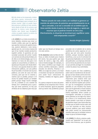 60
O. Z.-C.: Antes se ha empezado a hablar
del sexto punto, innovación como
palanca estratégica para competir en el
primer mundo. ¿Qué se puede hacer
para provocar cambios en este sentido,
tanto desde el lado de los actores que
generan la noticia como desde los
medios que tienen que divulgarla?
¿Cómo se puede mejorar la cultura de
patentabilidad de este país?
J. H. (CNIO): Es un tema recurrente en
estos debates, tenemos que tener un
modelo creíble, para que los agentes
que aportan recursos de capital y huma-
nos, quieran dedicarse a este sector,
apostar por él, y es la única manera de
que el tan manido modelo productivo
español cambie. Si queremos ser una
sociedad avanzada del primer mundo
con sectores de alta productividad, uno
de ellos es la biotecnología, que no es
intensivo en mano de obra pero sí en
capital, en conocimiento, en talento. La
apuesta por él puede venir desde distin-
tos focos: una apuesta desde las admi-
nistraciones públicas, con una política
fiscal favorable e inversión de recursos
públicos; una serie de casos de éxito
cercanos, para que nos lo creamos y
veamos que es posible, porque si mi
vecino ha podido hacerlo yo también
podré porque tengo mucha analogía
con él; y también es una cuestión de
tiempo, de ir cambiando poco a poco.
Hay que tener paciencia, no hay que
olvidarse de los objetivos pero hay que
saber que nos llevará un tiempo reco-
rrer este camino.
N. W. (Sylentis): Sobre la falta de inter-
faces, se debe al estado poco maduro
del sector, hay poca gente que sepa
mucho de ciencia y algo más, sobre
todo en biotecnología. Por ejemplo, no
hay tantos científicos que tengan una
carrera científica destacada y además
estudios de derecho, finanzas o un
MBA, no es algo tan común y a lo mejor
sí necesitan ese tipo de conocimientos
para poder hacer valoraciones de
empresa, modelos de negocio, paten-
tes...
En cuanto a mejorar la cultura de paten-
tabilidad, en las empresas más o menos
lo vamos haciendo. Igual las pequeñas
start-up tienen más problemas porque
proceden de la tradición de la ciencia
académica de contar aspectos en con-
gresos que por otra parte necesitas
también, porque necesitas repercutir
beneficios, y eso va en el currículum de
las personas implicadas o en los resulta-
dos publicados. Las empresas sistemati-
zan los temas de patentes de una mane-
ra que permite proteger los resultados
y tener los plazos muy controlados.
Desde el punto de vista académico,
sobre todo la transferencia de tecnolo-
gía que se hace desde centros de inves-
tigación o la universidad, creo que está
mejorando pero todavía tiene que
mejorar un poco más. Por ejemplo, la
labor de Genoma España para promo-
ver que los investigadores presenten
patentes es una iniciativa muy buena
pero que ha generado un buen número
de patentes con un contenido difícil-
mente explotable. Antes cuando un
investigador solicitaba un proyecto,
tener patentes no era algo muy valora-
do y ahora sí. En consecuencia, ahora
hemos pasado a que haya un número
de patentes mayor, pero entre ellas hay
muchas que no tienen mucho valor real
y se han invertido en ellas muchos
recursos públicos que quizá hubiera
sido mejor invertir en comunicación
científica para que la sociedad conozca
mejor lo que es la biotecnología.
J. H. (CNIO): En efecto, estamos pade-
ciendo una “patentitis” en la que nos
hemos visto inmersos, que es positiva
Observatorio Zeltia
“Hemos pasado de nada a todo y en realidad se generan un
montón de solicitudes de patentes que probablemente no se
van a conceder, o se van a conceder en un ámbito que no
tiene sentido desde el punto de vista de negocio, y quizá son
recursos que se podrían invertir en otra cosa.
Efectivamente, la situación se terminará por equilibrar como
está empezando a ocurrir”
Natalia Wright (Sylentis)
 